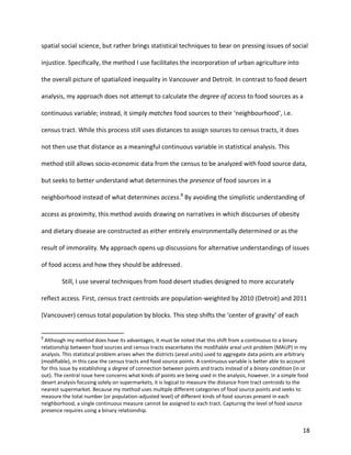 18
spatial social science, but rather brings statistical techniques to bear on pressing issues of social
injustice. Specifically, the method I use facilitates the incorporation of urban agriculture into
the overall picture of spatialized inequality in Vancouver and Detroit. In contrast to food desert
analysis, my approach does not attempt to calculate the degree of access to food sources as a
continuous variable; instead, it simply matches food sources to their ‘neighbourhood’, i.e.
census tract. While this process still uses distances to assign sources to census tracts, it does
not then use that distance as a meaningful continuous variable in statistical analysis. This
method still allows socio-economic data from the census to be analyzed with food source data,
but seeks to better understand what determines the presence of food sources in a
neighborhood instead of what determines access.8
By avoiding the simplistic understanding of
access as proximity, this method avoids drawing on narratives in which discourses of obesity
and dietary disease are constructed as either entirely environmentally determined or as the
result of immorality. My approach opens up discussions for alternative understandings of issues
of food access and how they should be addressed.
Still, I use several techniques from food desert studies designed to more accurately
reflect access. First, census tract centroids are population-weighted by 2010 (Detroit) and 2011
(Vancouver) census total population by blocks. This step shifts the ‘center of gravity’ of each
8
Although my method does have its advantages, it must be noted that this shift from a continuous to a binary
relationship between food sources and census tracts exacerbates the modifiable areal unit problem (MAUP) in my
analysis. This statistical problem arises when the districts (areal units) used to aggregate data points are arbitrary
(modifiable), in this case the census tracts and food source points. A continuous variable is better able to account
for this issue by establishing a degree of connection between points and tracts instead of a binary condition (in or
out). The central issue here concerns what kinds of points are being used in the analysis, however. In a simple food
desert analysis focusing solely on supermarkets, it is logical to measure the distance from tract centroids to the
nearest supermarket. Because my method uses multiple different categories of food source points and seeks to
measure the total number (or population-adjusted level) of different kinds of food sources present in each
neighborhood, a single continuous measure cannot be assigned to each tract. Capturing the level of food source
presence requires using a binary relationship.
 