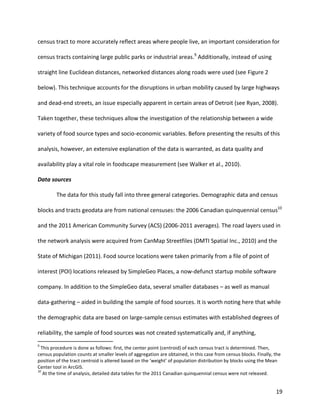 19
census tract to more accurately reflect areas where people live, an important consideration for
census tracts containing large public parks or industrial areas.9
Additionally, instead of using
straight line Euclidean distances, networked distances along roads were used (see Figure 2
below). This technique accounts for the disruptions in urban mobility caused by large highways
and dead-end streets, an issue especially apparent in certain areas of Detroit (see Ryan, 2008).
Taken together, these techniques allow the investigation of the relationship between a wide
variety of food source types and socio-economic variables. Before presenting the results of this
analysis, however, an extensive explanation of the data is warranted, as data quality and
availability play a vital role in foodscape measurement (see Walker et al., 2010).
Data sources
The data for this study fall into three general categories. Demographic data and census
blocks and tracts geodata are from national censuses: the 2006 Canadian quinquennial census10
and the 2011 American Community Survey (ACS) (2006-2011 averages). The road layers used in
the network analysis were acquired from CanMap Streetfiles (DMTI Spatial Inc., 2010) and the
State of Michigan (2011). Food source locations were taken primarily from a file of point of
interest (POI) locations released by SimpleGeo Places, a now-defunct startup mobile software
company. In addition to the SimpleGeo data, several smaller databases – as well as manual
data-gathering – aided in building the sample of food sources. It is worth noting here that while
the demographic data are based on large-sample census estimates with established degrees of
reliability, the sample of food sources was not created systematically and, if anything,
9
This procedure is done as follows: first, the center point (centroid) of each census tract is determined. Then,
census population counts at smaller levels of aggregation are obtained, in this case from census blocks. Finally, the
position of the tract centroid is altered based on the ‘weight’ of population distribution by blocks using the Mean
Center tool in ArcGIS.
10
At the time of analysis, detailed data tables for the 2011 Canadian quinquennial census were not released.
 