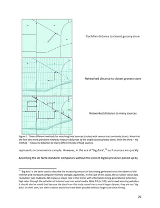 20
Euclidian distance to closest grocery store
Networked distance to closest grocery store
Networked distance to many sources
Figure 2. Three different methods for matching food sources (circles) with census tract centroids (stars). Note that
the first two more prevalent methods measure distances to the single closest grocery store, while the third – my
method – measures distances to many different kinds of food sources.
represents a convenience sample. However, in the era of ‘big data’,11
such sources are quickly
becoming the de facto standard: companies without the kind of digital presence picked up by
11
‘Big data’ is the term used to describe the increasing amount of data being generated since the advent of the
internet and increased computer memory storage capabilities. In the case of this study, the so-called ‘social data
revolution’ (see Hubbard, 2011) plays a major role in this trend, with information being generated at extremely
high rates through the activities of internet users on social media, Web 2.0 (or 3.0), and crowd-sourcing websites.
It should also be noted that because the data from this study come from a much larger dataset, they are not ‘big
data’ on their own, but their creation would not have been possible without large-scale data mining.
 