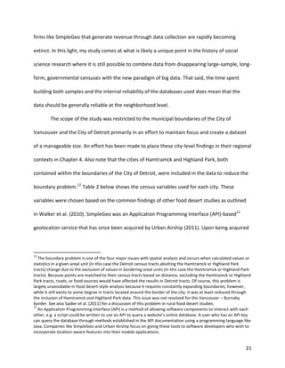 21
firms like SimpleGeo that generate revenue through data collection are rapidly becoming
extinct. In this light, my study comes at what is likely a unique point in the history of social
science research where it is still possible to combine data from disappearing large-sample, long-
form, governmental censuses with the new paradigm of big data. That said, the time spent
building both samples and the internal reliability of the databases used does mean that the
data should be generally reliable at the neighborhood level.
The scope of the study was restricted to the municipal boundaries of the City of
Vancouver and the City of Detroit primarily in an effort to maintain focus and create a dataset
of a manageable size. An effort has been made to place these city-level findings in their regional
contexts in Chapter 4. Also note that the cities of Hamtramck and Highland Park, both
contained within the boundaries of the City of Detroit, were included in the data to reduce the
boundary problem.12
Table 2 below shows the census variables used for each city. These
variables were chosen based on the common findings of other food desert studies as outlined
in Walker et al. (2010). SimpleGeo was an Application Programming Interface (API)-based13
geolocation service that has since been acquired by Urban Airship (2011). Upon being acquired
12
The boundary problem is one of the four major issues with spatial analysis and occurs when calculated values or
statistics in a given areal unit (in this case the Detroit census tracts abutting the Hamtramck or Highland Park
tracts) change due to the exclusion of values in bordering areal units (in this case the Hamtramck or Highland Park
tracts). Because points are matched to their census tracts based on distance, excluding the Hamtramck or Highland
Park tracts, roads, or food sources would have affected the results in Detroit tracts. Of course, this problem is
largely unavoidable in food desert-style analysis because it requires constantly expanding boundaries; however,
while it still exists to some degree in tracts located around the border of the city, it was at least reduced through
the inclusion of Hamtramck and Highland Park data. This issue was not resolved for the Vancouver – Burnaby
border. See also Sadler et al. (2011) for a discussion of this problem in rural food desert studies.
13
An Application Programming Interface (API) is a method of allowing software components to interact with each
other, e.g. a script could be written to use an API to query a website’s online database. A user who has an API key
can query the database through methods established in the API documentation using a programming language like
Java. Companies like SimpleGeo and Urban Airship focus on giving these tools to software developers who wish to
incorporate location-aware features into their mobile applications.
 