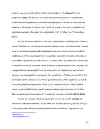 23
countries around the world under a Creative Commons Zero, or ‘No Copyright’ license
(SimpleGeo, 2011a). This database of business and landmark locations was created with a
combination of user-generated or user-volunteered geographic information and automated
gathering of information by ‘internet bots’, which are programs that search, download, and
fact-check geographic information from websites like Yelp14
or Yellow Pages15
(SimpleGeo,
2011b).
Because this file was released in June 2011, it represents a snapshot (or cross-sectional)
sample of food sources existing in the SimpleGeo database at that time. While there is certainly
some temporal inaccuracy caused by lags between businesses closing and opening and then
establishing an online presence significant enough to be captured by SimpleGeo, the data are
assumed to be a relatively accurate sample as of summer 2011. This database was downloaded
in GeoJSON format from SimpleGeo’s Amazon-hosted .zip file (SimpleGeo 2011c) through a link
on Robin Wilson’s webpage (2012), and the points within the City of Detroit and the City of
Vancouver were extracted into two separate files using findstr in Windows command line. The
resulting GeoJSONs were cleaned to remove special characters, written as comma-separated
values using a Python script based on Dalton (2011), and then converted to ESRI Shapefile
format using the OGR2OGR function of the Geospatial Data Abstraction Library 1.9.0 (GDAL;
Open Source Geospatial Foundation, 2011), and finally imported into ArcGIS 10 (ESRI, 2011).
Because the SimpleGeo database focuses on businesses, it provides a breadth of
information on food retailers that is missed when food desert analyses only use data on major
chain grocery stores. Additionally, because the data are classified into categories and sub-
14
www.yelp.com
15
www.yellowpages.com
 