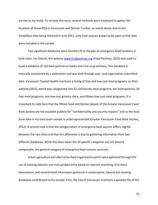 25
are key to my study. To remedy this issue, several methods were employed to gather the
locations of these POIs in Vancouver and Detroit. Further, as noted above, due to the
SimpleGeo data being released in June 2011, only food sources known to be open at that date
were included in the sample.
Two significant databases were found to fill in the gap on emergency food locations in
both cities. For Detroit, the website www.foodpantries.org (Food Pantries, 2013) was used to
build a database of 119 food pantries or banks and nine soup kitchens. This database is
manually maintained by a webmaster and was built through user- and organization-submitted
data. Vancouver Coastal Health maintains a listing of free and low-cost meal programs on their
website (2011), which was categorized into 52 community meal programs, ten food pantries, 30
free meal programs, one low-cost grocery store, and fifteen low-cost meal programs. It is
important to note here that the fifteen food distribution depots of the Greater Vancouver Food
Bank Society are not available publicly for “confidentiality and security reasons” and so the food
bank data in my Vancouver sample is underrepresented (Greater Vancouver Food Bank Society,
2012). A second note is that the categorization of emergency food sources differs slightly
between the two cities and that this difference is due to gathering information from two
different databases. While this does mean the 33 specific categories are not directly
comparable, the general category of emergency food remains accurate.
Urban agriculture and alternative food organization points were gathered through the
use of existing datasets and manual data entry based on internet searching, first-hand
observation, and second-hand information gathered in conversation. Several pre-existing
databases contributed to my sample. First, the City of Vancouver maintains a geodata file of the
 