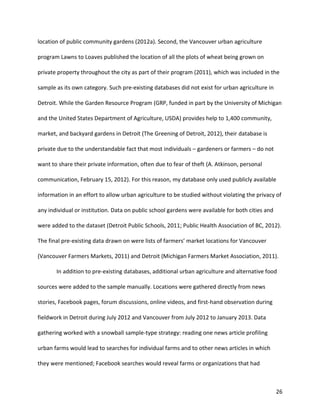 26
location of public community gardens (2012a). Second, the Vancouver urban agriculture
program Lawns to Loaves published the location of all the plots of wheat being grown on
private property throughout the city as part of their program (2011), which was included in the
sample as its own category. Such pre-existing databases did not exist for urban agriculture in
Detroit. While the Garden Resource Program (GRP, funded in part by the University of Michigan
and the United States Department of Agriculture, USDA) provides help to 1,400 community,
market, and backyard gardens in Detroit (The Greening of Detroit, 2012), their database is
private due to the understandable fact that most individuals – gardeners or farmers – do not
want to share their private information, often due to fear of theft (A. Atkinson, personal
communication, February 15, 2012). For this reason, my database only used publicly available
information in an effort to allow urban agriculture to be studied without violating the privacy of
any individual or institution. Data on public school gardens were available for both cities and
were added to the dataset (Detroit Public Schools, 2011; Public Health Association of BC, 2012).
The final pre-existing data drawn on were lists of farmers’ market locations for Vancouver
(Vancouver Farmers Markets, 2011) and Detroit (Michigan Farmers Market Association, 2011).
In addition to pre-existing databases, additional urban agriculture and alternative food
sources were added to the sample manually. Locations were gathered directly from news
stories, Facebook pages, forum discussions, online videos, and first-hand observation during
fieldwork in Detroit during July 2012 and Vancouver from July 2012 to January 2013. Data
gathering worked with a snowball sample-type strategy: reading one news article profiling
urban farms would lead to searches for individual farms and to other news articles in which
they were mentioned; Facebook searches would reveal farms or organizations that had
 