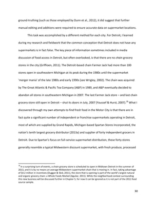 30
ground-truthing (such as those employed by Dunn et al., 2012), it did suggest that further
manual editing and additions were required to ensure accurate data on supermarket locations.
This task was accomplished by a different method for each city. For Detroit, I learned
during my research and fieldwork that the common conception that Detroit does not have any
supermarkets is in fact false. The key piece of information sometimes included in media
discussion of food access in Detroit, but often overlooked, is that there are no chain grocery
stores in the city (Griffioen, 2011). The Detroit-based chain Farmer Jack had more than 100
stores open in southeastern Michigan at its peak during the 1980s until the supermarket
‘merger mania’ of the late 1980s and early 1990s (see Wrigley, 2002). The chain was acquired
by The Great Atlantic & Pacific Tea Company (A&P) in 1989, and A&P eventually decided to
abandon all stores in southeastern Michigan in 2007. The last Farmer Jack store – and last chain
grocery store still open in Detroit – shut its doors in July, 2007 (Youssef & Hurst, 2007).18
What I
discovered through my own attempts to find fresh food in the Motor City is that there are in
fact quite a significant number of independent or franchise supermarkets operating in Detroit,
most of which are supplied by Grand Rapids, Michigan-based Spartan Stores Incorporated, the
nation’s tenth largest grocery distributor (2013a) and supplier of forty independent grocers in
Detroit. Due to Spartan’s focus on full-service supermarket distribution, these forty stores
generally resemble a typical Midwestern discount supermarket, with fresh produce, processed
18
In a surprising turn of events, a chain grocery store is scheduled to open in Midtown Detroit in the summer of
2013, and it is by no means an average Midwestern supermarket chain that is moving in. In fact, taking advantage
of $4.2 million in incentives (Duggan & Skid, 2011), the store that is opening is part of the world’s largest natural
and organic grocery chain: a Whole Foods Market (Aguilar, 2011). While the neighborhood context surrounding
this new business will be discussed further in Chapter 5, for now it can be ignored as it is not part of the 2011 food
source sample.
 