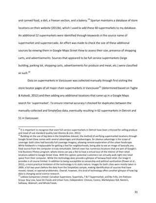 31
and canned food, a deli, a freezer section, and a bakery.19
Spartan maintains a database of store
locations on their website (2013b), which I used to add these 40 supermarkets to my database.
An additional 22 supermarkets were identified through keywords in the source name of
supermarket and supermercado. An effort was made to check the size of these additional
sources by viewing them in Google Maps Street View to assess their size, presence of shopping
carts, and advertisements. Sources that appeared to be full-service supermarkets (large
building, parking lot, shopping carts, advertisements for produce and meat, etc.) were classified
as such.20
Data on supermarkets in Vancouver was collected manually through first visiting the
store locator pages of all major chain supermarkets in Vancouver21
(determined based on Tyghe
& Kobodi, 2012) and then adding any additional locations that came up in a Google Maps
search for ‘supermarket’. To ensure internal accuracy I checked for duplicates between the
manually-collected and SimpleGeo data, eventually resulting in 62 supermarkets in Detroit and
51 in Vancouver.
19
It is important to recognize that even full-service supermarkets in Detroit have been criticized for selling produce
and meat of sub-standard quality (see Devries & Linn, 2011).
20
Building on the use of big data in the SimpleGeo dataset, the method of verifying supermarket locations through
Google Street View comes with several advantages and disadvantages. An obvious advantage is the scope of
coverage: both cities had basically full coverage imagery, allowing remote exploration of the urban foodscape.
While fieldwork is irreplaceable for getting a feel for neighborhoods, being able to see an image of basically any
food source from the computer is truly remarkable. Detroit even has numerous locations that are part of Google’s
trial Business Photos program, where stores can pay a fee to have a virtual tour of the interior of their retail
locations added to Google Street View. With this option, potential customers can virtually walk right into retail
space from their computer. While this technology does provide a glimpse of faraway food retail, the image it
provides is of course limited. In addition to being susceptible to censorship and political sanitization (Power et al.,
2012), a more practical limitation of the technology is its static nature. Images for both cities were mostly taken in
2009, a full two years before the data from the SimpleGeo sample, making identification of sources that have
moved, closed, or opened problematic. Overall, however, this kind of technology offers another glimpse of how big
data is changing social science research.
21
Loblaw Companies Limited: Canadian Superstore, SuperValu, T & T Supermarket, and No Frills; Jim Pattison
Group: Buy-Low, Save-On-Foods and Urban Fare; Independent: Choices, Costco, Marketplace IGA, Nesters,
Safeway, Walmart, and Whole Foods.
 
