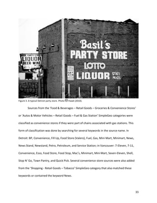 33
Figure 3. A typical Detroit party store. Photo Hawk (2010).
Sources from the ‘Food & Beverages – Retail Goods – Groceries & Convenience Stores’
or ‘Autos & Motor Vehicles – Retail Goods – Fuel & Gas Station’ SimpleGeo categories were
classified as convenience stores if they were part of chains associated with gas stations. This
form of classification was done by searching for several keywords in the source name. In
Detroit: BP, Convenience, Fill Up, Food Store (Valero), Fuel, Gas, Mini Mart, Minimart, News,
News Stand, Newstand, Petro, Petroleum, and Service Station; in Vancouver: 7-Eleven, 7-11,
Convenience, Esso, Food Store, Food Stop, Mac’s, Minimart, Mini Mart, Seven-Eleven, Shell,
Stop N’ Go, Town Pantry, and Quick Pick. Several convenience store sources were also added
from the ‘Shopping - Retail Goods – Tobacco’ SimpleGeo category that also matched these
keywords or contained the keyword News.
 