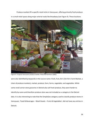 34
Produce markets fill a specific retail niche in Vancouver, offering primarily fresh produce
in a small retail space along major arterial roads like Broadway (see Figure 4). These locations
Figure 4. A typical Vancouver produce market. Photo Hamilton (2005).
were also identified by keywords in the source name: fresh, fruit, Kin’s (for Kin’s Farm Market, a
chain of produce markets), market, produce, farm, farms, vegetable, and vegetables. While
some small corner store groceries in Detroit also sell fresh produce, they were harder to
identify by name and therefore produce store was not included as a category in the Detroit
data. It is also interesting to note that the SimpleGeo category used to classify produce stores in
Vancouver, ‘Food & Beverages – Retail Goods – Fruits & Vegetables’, did not have any entries in
Detroit.
 