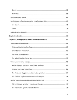 v
Detroit................................................................................................................................... 50
Both cities ............................................................................................................................. 58
Multidimensional scaling.......................................................................................................... 62
Local indicators of spatial association using foodscape data................................................... 69
Vancouver............................................................................................................................. 71
Detroit................................................................................................................................... 74
Discussion and conclusion ........................................................................................................ 76
Chapter 3: Interlude..................................................................................................................... 80
Chapter 4: Urban Agriculture and the Local Sustainability Fix................................................... 85
Theorizing urban agriculture..................................................................................................... 87
(Urban, critical) political ecology .......................................................................................... 87
Circulation and metabolism.................................................................................................. 89
The urban sustainability fix................................................................................................... 92
The radical/neoliberal Janus face ......................................................................................... 95
Vancouver: harvesting ecotopia............................................................................................... 96
A brief history of agriculture in the Lower Mainland ........................................................... 97
Growing food in the City of Glass ....................................................................................... 101
The Vancouver City government and urban agriculture .................................................... 107
The Greenest City? Vancouverism’s sustainability fix ........................................................ 111
Detroit: from (urban) prairie to ‘Innovation Productive’ ....................................................... 117
A brief history of agriculture in southeast Michigan .......................................................... 117
The Motor City’s agricultural production line .................................................................... 121
 