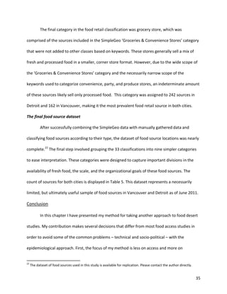 35
The final category in the food retail classification was grocery store, which was
comprised of the sources included in the SimpleGeo ‘Groceries & Convenience Stores’ category
that were not added to other classes based on keywords. These stores generally sell a mix of
fresh and processed food in a smaller, corner store format. However, due to the wide scope of
the ‘Groceries & Convenience Stores’ category and the necessarily narrow scope of the
keywords used to categorize convenience, party, and produce stores, an indeterminate amount
of these sources likely sell only processed food. This category was assigned to 242 sources in
Detroit and 162 in Vancouver, making it the most prevalent food retail source in both cities.
The final food source dataset
After successfully combining the SimpleGeo data with manually gathered data and
classifying food sources according to their type, the dataset of food source locations was nearly
complete.22
The final step involved grouping the 33 classifications into nine simpler categories
to ease interpretation. These categories were designed to capture important divisions in the
availability of fresh food, the scale, and the organizational goals of these food sources. The
count of sources for both cities is displayed in Table 5. This dataset represents a necessarily
limited, but ultimately useful sample of food sources in Vancouver and Detroit as of June 2011.
Conclusion
In this chapter I have presented my method for taking another approach to food desert
studies. My contribution makes several decisions that differ from most food access studies in
order to avoid some of the common problems – technical and socio-political – with the
epidemiological approach. First, the focus of my method is less on access and more on
22
The dataset of food sources used in this study is available for replication. Please contact the author directly.
 