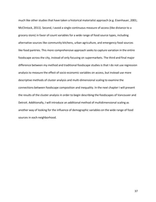 37
much like other studies that have taken a historical materialist approach (e.g. Eisenhauer, 2001;
McClintock, 2011). Second, I avoid a single continuous measure of access (like distance to a
grocery store) in favor of count variables for a wide range of food source types, including
alternative sources like community kitchens, urban agriculture, and emergency food sources
like food pantries. This more comprehensive approach seeks to capture variation in the entire
foodscape across the city, instead of only focusing on supermarkets. The third and final major
difference between my method and traditional foodscape studies is that I do not use regression
analysis to measure the effect of socio-economic variables on access, but instead use more
descriptive methods of cluster analysis and multi-dimensional scaling to examine the
connections between foodscape composition and inequality. In the next chapter I will present
the results of the cluster analysis in order to begin describing the foodscapes of Vancouver and
Detroit. Additionally, I will introduce an additional method of multidimensional scaling as
another way of looking for the influence of demographic variables on the wide range of food
sources in each neighborhood.
 