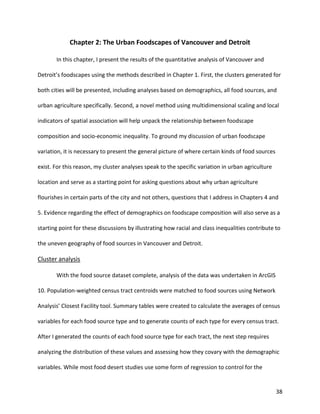 38
Chapter 2: The Urban Foodscapes of Vancouver and Detroit
In this chapter, I present the results of the quantitative analysis of Vancouver and
Detroit’s foodscapes using the methods described in Chapter 1. First, the clusters generated for
both cities will be presented, including analyses based on demographics, all food sources, and
urban agriculture specifically. Second, a novel method using multidimensional scaling and local
indicators of spatial association will help unpack the relationship between foodscape
composition and socio-economic inequality. To ground my discussion of urban foodscape
variation, it is necessary to present the general picture of where certain kinds of food sources
exist. For this reason, my cluster analyses speak to the specific variation in urban agriculture
location and serve as a starting point for asking questions about why urban agriculture
flourishes in certain parts of the city and not others, questions that I address in Chapters 4 and
5. Evidence regarding the effect of demographics on foodscape composition will also serve as a
starting point for these discussions by illustrating how racial and class inequalities contribute to
the uneven geography of food sources in Vancouver and Detroit.
Cluster analysis
With the food source dataset complete, analysis of the data was undertaken in ArcGIS
10. Population-weighted census tract centroids were matched to food sources using Network
Analysis’ Closest Facility tool. Summary tables were created to calculate the averages of census
variables for each food source type and to generate counts of each type for every census tract.
After I generated the counts of each food source type for each tract, the next step requires
analyzing the distribution of these values and assessing how they covary with the demographic
variables. While most food desert studies use some form of regression to control for the
 