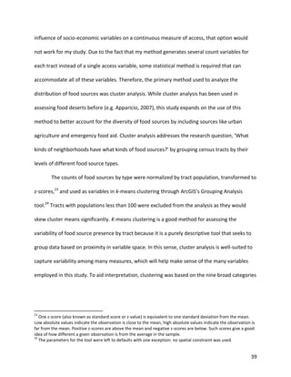 39
influence of socio-economic variables on a continuous measure of access, that option would
not work for my study. Due to the fact that my method generates several count variables for
each tract instead of a single access variable, some statistical method is required that can
accommodate all of these variables. Therefore, the primary method used to analyze the
distribution of food sources was cluster analysis. While cluster analysis has been used in
assessing food deserts before (e.g. Apparicio, 2007), this study expands on the use of this
method to better account for the diversity of food sources by including sources like urban
agriculture and emergency food aid. Cluster analysis addresses the research question, ‘What
kinds of neighborhoods have what kinds of food sources?’ by grouping census tracts by their
levels of different food source types.
The counts of food sources by type were normalized by tract population, transformed to
z-scores,23
and used as variables in k-means clustering through ArcGIS’s Grouping Analysis
tool.24
Tracts with populations less than 100 were excluded from the analysis as they would
skew cluster means significantly. K-means clustering is a good method for assessing the
variability of food source presence by tract because it is a purely descriptive tool that seeks to
group data based on proximity in variable space. In this sense, cluster analysis is well-suited to
capture variability among many measures, which will help make sense of the many variables
employed in this study. To aid interpretation, clustering was based on the nine broad categories
23
One z-score (also known as standard score or z-value) is equivalent to one standard deviation from the mean.
Low absolute values indicate the observation is close to the mean, high absolute values indicate the observation is
far from the mean. Positive z-scores are above the mean and negative z-scores are below. Such scores give a good
idea of how different a given observation is from the average in the sample.
24
The parameters for the tool were left to defaults with one exception: no spatial constraint was used.
 