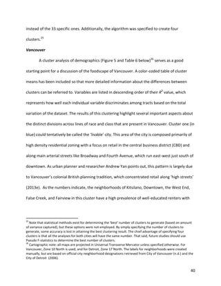 40
instead of the 33 specific ones. Additionally, the algorithm was specified to create four
clusters.25
Vancouver
A cluster analysis of demographics (Figure 5 and Table 6 below)26
serves as a good
starting point for a discussion of the foodscape of Vancouver. A color-coded table of cluster
means has been included so that more detailed information about the differences between
clusters can be referred to. Variables are listed in descending order of their R2
value, which
represents how well each individual variable discriminates among tracts based on the total
variation of the dataset. The results of this clustering highlight several important aspects about
the distinct divisions across lines of race and class that are present in Vancouver. Cluster one (in
blue) could tentatively be called the ‘livable’ city. This area of the city is composed primarily of
high density residential zoning with a focus on retail in the central business district (CBD) and
along main arterial streets like Broadway and Fourth Avenue, which run east-west just south of
downtown. As urban planner and researcher Andrew Yan points out, this pattern is largely due
to Vancouver’s colonial British planning tradition, which concentrated retail along ‘high streets’
(2013e). As the numbers indicate, the neighborhoods of Kitsilano, Downtown, the West End,
False Creek, and Fairview in this cluster have a high prevalence of well-educated renters with
25
Note that statistical methods exist for determining the ‘best’ number of clusters to generate (based on amount
of variance captured), but these options were not employed. By simply specifying the number of clusters to
generate, some accuracy is lost in attaining the best clustering result. The chief advantage of specifying four
clusters is that all the analyses for both cities will have the same number. That said, future studies should use
Pseudo F-statistics to determine the best number of clusters.
26
Cartographic note: all maps are projected in Universal Transverse Mercator unless specified otherwise. For
Vancouver, Zone 10 North is used, and for Detroit, Zone 17 North. The labels for neighborhoods were created
manually, but are based on official city neighborhood designations retrieved from City of Vancouver (n.d.) and the
City of Detroit (2006).
 