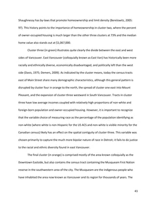 43
Shaughnessy has by-laws that promote homeownership and limit density (Berelowitz, 2005:
97). This history points to the importance of homeownership in cluster two, where the percent
of owner-occupied housing is much larger than the other three clusters at 73% and the median
home value also stands out at $1,067,000.
Cluster three (in green) illustrates quite clearly the divide between the east and west
sides of Vancouver. East Vancouver (colloquially known as East Van) has historically been more
racially and ethnically diverse, economically disadvantaged, and politically left than the west
side (Davis, 1975; Demers, 2009). As indicated by the cluster means, today the census tracts
east of Main Street share many demographic characteristics, although this general pattern is
disrupted by cluster four in orange to the north, the spread of cluster one east into Mount
Pleasant, and the expansion of cluster three westward in South Vancouver. Tracts in cluster
three have low average incomes coupled with relatively high proportions of non-white and
foreign-born population and owner-occupied housing. However, it is important to recognize
that the variable choice of measuring race as the percentage of the population identifying as
non-white (where white is non-Hispanic for the US ACS and non-white is visible minority for the
Canadian census) likely has an effect on the spatial contiguity of cluster three. This variable was
chosen primarily to capture the much more bipolar nature of race in Detroit; it fails to do justice
to the racial and ethnic diversity found in east Vancouver.
The final cluster (in orange) is comprised mostly of the area known colloquially as the
Downtown Eastside, but also contains the census tract containing the Musqueam First Nation
reserve in the southwestern area of the city. The Musqueam are the indigenous people who
have inhabited the area now known as Vancouver and its region for thousands of years. The
 