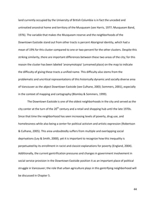 44
land currently occupied by the University of British Columbia is in fact the unceded and
untreatied ancestral home and territory of the Musqueam (see Harris, 1977; Musqueam Band,
1976). The variable that makes the Musqueam reserve and the neighborhoods of the
Downtown Eastside stand out from other tracts is percent Aboriginal identity, which had a
mean of 19% for this cluster compared to one or two percent for the other clusters. Despite this
striking similarity, there are important differences between these two areas of the city; for this
reason the cluster has been labeled ‘anonymotopia’ (unnamed place) on the map to indicate
the difficulty of giving these tracts a unified name. This difficulty also stems from the
problematic and uncritical representations of this historically dynamic and socially diverse area
of Vancouver as the abject Downtown Eastside (see Culhane, 2003; Sommers, 2001), especially
in the context of mapping and cartography (Blomley & Sommers, 1999).
The Downtown Eastside is one of the oldest neighborhoods in the city and served as the
city center at the turn of the 20th
century and a retail and shopping hub until the late 1970s.
Since that time the neighborhood has seen increasing levels of poverty, drug use, and
homelessness while also being a center for political activism and artistic expression (Robertson
& Culhane, 2005). This area undoubtedly suffers from multiple and overlapping social
deprivations (Ley & Smith, 2000), yet it is important to recognize how this inequality is
perpetuated by its enrollment in racist and classist explanations for poverty (England, 2004).
Additionally, the current gentrification pressures and changes in government involvement in
social service provision in the Downtown Eastside position it as an important place of political
struggle in Vancouver; the role that urban agriculture plays in this gentrifying neighborhood will
be discussed in Chapter 5.
 