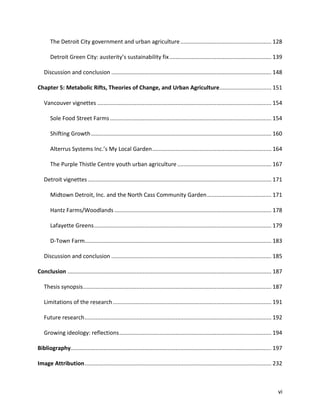 vi
The Detroit City government and urban agriculture.......................................................... 128
Detroit Green City: austerity’s sustainability fix................................................................. 139
Discussion and conclusion ...................................................................................................... 148
Chapter 5: Metabolic Rifts, Theories of Change, and Urban Agriculture................................. 151
Vancouver vignettes ............................................................................................................... 154
Sole Food Street Farms....................................................................................................... 154
Shifting Growth................................................................................................................... 160
Alterrus Systems Inc.’s My Local Garden............................................................................ 164
The Purple Thistle Centre youth urban agriculture............................................................ 167
Detroit vignettes..................................................................................................................... 171
Midtown Detroit, Inc. and the North Cass Community Garden......................................... 171
Hantz Farms/Woodlands .................................................................................................... 178
Lafayette Greens................................................................................................................. 179
D-Town Farm....................................................................................................................... 183
Discussion and conclusion ...................................................................................................... 185
Conclusion .................................................................................................................................. 187
Thesis synopsis........................................................................................................................ 187
Limitations of the research..................................................................................................... 191
Future research....................................................................................................................... 192
Growing ideology: reflections................................................................................................. 194
Bibliography................................................................................................................................ 197
Image Attribution....................................................................................................................... 232
 