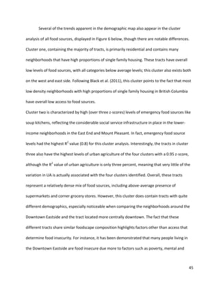 45
Several of the trends apparent in the demographic map also appear in the cluster
analysis of all food sources, displayed in Figure 6 below, though there are notable differences.
Cluster one, containing the majority of tracts, is primarily residential and contains many
neighborhoods that have high proportions of single family housing. These tracts have overall
low levels of food sources, with all categories below average levels; this cluster also exists both
on the west and east side. Following Black et al. (2011), this cluster points to the fact that most
low density neighborhoods with high proportions of single family housing in British Columbia
have overall low access to food sources.
Cluster two is characterized by high (over three z-scores) levels of emergency food sources like
soup kitchens, reflecting the considerable social service infrastructure in place in the lower-
income neighborhoods in the East End and Mount Pleasant. In fact, emergency food source
levels had the highest R2
value (0.8) for this cluster analysis. Interestingly, the tracts in cluster
three also have the highest levels of urban agriculture of the four clusters with a 0.95 z-score,
although the R2
value of urban agriculture is only three percent, meaning that very little of the
variation in UA is actually associated with the four clusters identified. Overall, these tracts
represent a relatively dense mix of food sources, including above-average presence of
supermarkets and corner grocery stores. However, this cluster does contain tracts with quite
different demographics, especially noticeable when comparing the neighborhoods around the
Downtown Eastside and the tract located more centrally downtown. The fact that these
different tracts share similar foodscape composition highlights factors other than access that
determine food insecurity. For instance, it has been demonstrated that many people living in
the Downtown Eastside are food insecure due more to factors such as poverty, mental and
 