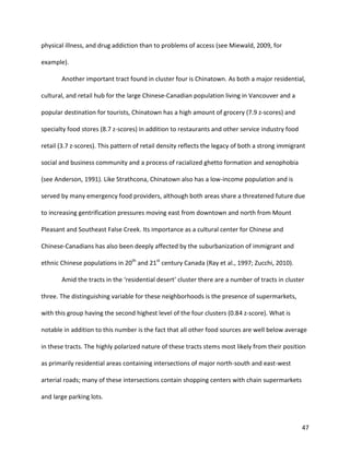 47
physical illness, and drug addiction than to problems of access (see Miewald, 2009, for
example).
Another important tract found in cluster four is Chinatown. As both a major residential,
cultural, and retail hub for the large Chinese-Canadian population living in Vancouver and a
popular destination for tourists, Chinatown has a high amount of grocery (7.9 z-scores) and
specialty food stores (8.7 z-scores) in addition to restaurants and other service industry food
retail (3.7 z-scores). This pattern of retail density reflects the legacy of both a strong immigrant
social and business community and a process of racialized ghetto formation and xenophobia
(see Anderson, 1991). Like Strathcona, Chinatown also has a low-income population and is
served by many emergency food providers, although both areas share a threatened future due
to increasing gentrification pressures moving east from downtown and north from Mount
Pleasant and Southeast False Creek. Its importance as a cultural center for Chinese and
Chinese-Canadians has also been deeply affected by the suburbanization of immigrant and
ethnic Chinese populations in 20th
and 21st
century Canada (Ray et al., 1997; Zucchi, 2010).
Amid the tracts in the ‘residential desert’ cluster there are a number of tracts in cluster
three. The distinguishing variable for these neighborhoods is the presence of supermarkets,
with this group having the second highest level of the four clusters (0.84 z-score). What is
notable in addition to this number is the fact that all other food sources are well below average
in these tracts. The highly polarized nature of these tracts stems most likely from their position
as primarily residential areas containing intersections of major north-south and east-west
arterial roads; many of these intersections contain shopping centers with chain supermarkets
and large parking lots.
 