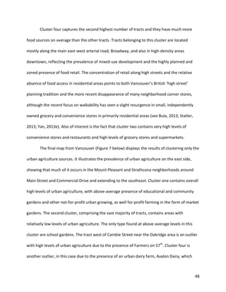 48
Cluster four captures the second highest number of tracts and they have much more
food sources on average than the other tracts. Tracts belonging to this cluster are located
mostly along the main east-west arterial road, Broadway, and also in high-density areas
downtown, reflecting the prevalence of mixed-use development and the highly planned and
zoned presence of food retail. The concentration of retail along high streets and the relative
absence of food access in residential areas points to both Vancouver’s British ‘high street’
planning tradition and the more recent disappearance of many neighborhood corner stores,
although the recent focus on walkability has seen a slight resurgence in small, independently
owned grocery and convenience stores in primarily residential areas (see Bula, 2013; Statler,
2013; Yan, 2013e). Also of interest is the fact that cluster two contains very high levels of
convenience stores and restaurants and high levels of grocery stores and supermarkets.
The final map from Vancouver (Figure 7 below) displays the results of clustering only the
urban agriculture sources. It illustrates the prevalence of urban agriculture on the east side,
showing that much of it occurs in the Mount Pleasant and Strathcona neighborhoods around
Main Street and Commercial Drive and extending to the southeast. Cluster one contains overall
high levels of urban agriculture, with above-average presence of educational and community
gardens and other not-for-profit urban growing, as well for-profit farming in the form of market
gardens. The second cluster, comprising the vast majority of tracts, contains areas with
relatively low levels of urban agriculture. The only type found at above-average levels in this
cluster are school gardens. The tract west of Cambie Street near the Oakridge area is an outlier
with high levels of urban agriculture due to the presence of Farmers on 57th
. Cluster four is
another outlier, in this case due to the presence of an urban dairy farm, Avalon Dairy, which
 