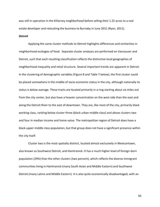 50
was still in operation in the Killarney neighborhood before selling their 1.25 acres to a real
estate developer and relocating the business to Burnaby in June 2011 (Ryan, 2011).
Detroit
Applying the same cluster methods to Detroit highlights differences and similarities in
neighborhood ecologies of food. Separate cluster analyses are performed on Vancouver and
Detroit, such that each resulting classification reflects the distinctive local geographies of
neighborhood inequality and retail structure. Several important trends are apparent in Detroit.
In the clustering of demographic variables (Figure 8 and Table 7 below), the first cluster could
be placed somewhere in the middle of socio-economic status in the city, although nationally its
status is below average. These tracts are located primarily in a ring starting about six miles out
from the city center, but also have a heavier concentration on the west side than the east and
along the Detroit River to the east of downtown. They are, like most of the city, primarily black
working class, ranking below cluster three (black urban middle class) and above clusters two
and four in median income and home value. The metropolitan region of Detroit does have a
black upper middle class population, but that group does not have a significant presence within
the city itself.
Cluster two is the most spatially distinct, located almost exclusively in Mexicantown,
also known as Southwest Detroit, and Hamtramck. It has a much higher level of foreign-born
population (29%) than the other clusters (two percent), which reflects the diverse immigrant
communities living in Hamtramck (many South Asian and Middle Eastern) and Southwest
Detroit (many Latino and Middle Eastern). It is also quite economically disadvantaged, with an
 