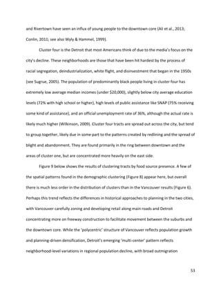 53
and Rivertown have seen an influx of young people to the downtown core (Ali et al., 2013;
Conlin, 2011; see also Wyly & Hammel, 1999).
Cluster four is the Detroit that most Americans think of due to the media’s focus on the
city’s decline. These neighborhoods are those that have been hit hardest by the process of
racial segregation, deindustrialization, white flight, and disinvestment that began in the 1950s
(see Sugrue, 2005). The population of predominantly black people living in cluster four has
extremely low average median incomes (under $20,000), slightly below city average education
levels (72% with high school or higher), high levels of public assistance like SNAP (75% receiving
some kind of assistance), and an official unemployment rate of 36%, although the actual rate is
likely much higher (Wilkinson, 2009). Cluster four tracts are spread out across the city, but tend
to group together, likely due in some part to the patterns created by redlining and the spread of
blight and abandonment. They are found primarily in the ring between downtown and the
areas of cluster one, but are concentrated more heavily on the east side.
Figure 9 below shows the results of clustering tracts by food source presence. A few of
the spatial patterns found in the demographic clustering (Figure 8) appear here, but overall
there is much less order in the distribution of clusters than in the Vancouver results (Figure 6).
Perhaps this trend reflects the differences in historical approaches to planning in the two cities,
with Vancouver carefully zoning and developing retail along main roads and Detroit
concentrating more on freeway construction to facilitate movement between the suburbs and
the downtown core. While the ‘polycentric’ structure of Vancouver reflects population growth
and planning-driven densification, Detroit’s emerging ‘multi-center’ pattern reflects
neighborhood-level variations in regional population decline, with broad outmigration
 