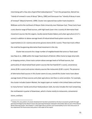 55
intermixing with a few sites of gentrified redevelopment.27
From this perspective, Detroit has
“islands of renewal in seas of decay” (Berry, 1982) and Vancouver has “islands of decay in seas
of renewal” (Wyly & Hammel, 1999). Cluster one captured two outlier tracts located in
Midtown and to the northeast of Wayne State University near Poletown East. These tracts have
a very diverse range of food sources, with high levels (over nine z-scores) of alternative food
movement sources like the organic, locally-owned Avalon Bakery and urban agriculture (3.17 z-
scores) in addition to above-average levels of industrialized food system sources like
supermarkets (1.12 z-scores) and corner grocery stores (0.42 z-score). These two tracts reflect
the small but burgeoning alternative food movement in the city.
Cluster two accounts for a large number of neighborhoods that serve as ‘food oases’
(see Raja et al., 2008) within the larger food desert of Detroit. Often home to large strip malls
or shopping centers, these tracts contain above-average levels of all food sources, but
particularly of industrialized food system sources like fast food (0.47 z-score), convenience
stores (0.96 z-score) and service industry sources like restaurants (0.82 z-score). The presence
of alternative food sources in this cluster seems to vary; overall the cluster tracts have above
average levels of these sources and urban agriculture, but there is some variation. For example,
this cluster includes Eastern Market, the largest open-air market in the United States and home
to many farmers’ stands and artisan food producer stalls, but also includes the tract comprising
the northwestern quarter of downtown, which is home mostly to restaurants, convenience
stores, and bars.
27
Indeed, this very pattern of uneven development has been presented as the key to economic growth through
planned shrinkage by the Detroit Future City planning framework released in December 2012 as part of the Detroit
Works Planning project. See Chapter 4: Urban Agriculture and the Local Sustainability Fix for more discussion of
the implications for food access and justice in the wake of this report.
 