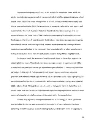 56
The overwhelming majority of tracts in this analysis fall into cluster three, which like
cluster four in the demographic analysis represents the Detroit of the popular imaginary: a food
desert. These tracts have below average levels of all food sources, but the differences by food
source type are interesting. First, the types closest to average are alternative food sources and
supermarkets. This result illustrates that while these tracts have below-average AFM and
supermarket sources, these kinds of food retail are not as unevenly distributed in the urban
foodscape as other types. A second result is that the types most below average are emergency,
convenience, service, and urban agriculture. The fact that even the tracts seemingly most in
need of emergency food aid or the community food security benefits of urban agriculture are
lacking these sources shows how dire a situation is faced by many of these neighborhoods.
On the other hand, the residents of neighborhoods found in cluster four appear to be
adapting to these issues. These tracts have below average numbers of supermarkets (-0.09 z-
scores), but have greatly above average levels of emergency food aid (2.49 z-scores) and urban
agriculture (1.66 z-scores). Party stores and small grocery stores, which make up such a
prevalent part of the local foodscape in Detroit, are also present in these areas, highlighting the
pervasiveness of corner stores in communities without supermarket access (see also Raja et al,
2008; Hadwin, 2012). Although there are not nearly as many party stores in cluster four as in
cluster three, here one can see the response made by community organizations and retail when
supermarket capital retreats from or cannot be supported by these populations.
The final map (Figure 10 below) shows the results of clustering just urban agriculture
sources in Detroit. Like the Vancouver analysis, the majority of tracts fall within the cluster
containing overall low average levels of urban agriculture, with the only above average source
 