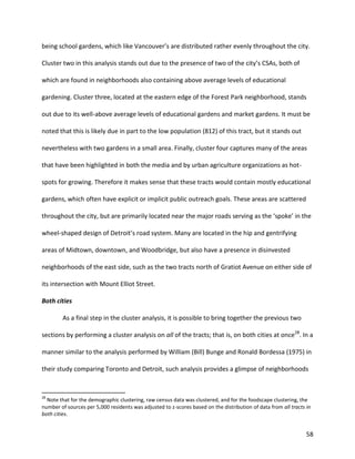 58
being school gardens, which like Vancouver’s are distributed rather evenly throughout the city.
Cluster two in this analysis stands out due to the presence of two of the city’s CSAs, both of
which are found in neighborhoods also containing above average levels of educational
gardening. Cluster three, located at the eastern edge of the Forest Park neighborhood, stands
out due to its well-above average levels of educational gardens and market gardens. It must be
noted that this is likely due in part to the low population (812) of this tract, but it stands out
nevertheless with two gardens in a small area. Finally, cluster four captures many of the areas
that have been highlighted in both the media and by urban agriculture organizations as hot-
spots for growing. Therefore it makes sense that these tracts would contain mostly educational
gardens, which often have explicit or implicit public outreach goals. These areas are scattered
throughout the city, but are primarily located near the major roads serving as the ‘spoke’ in the
wheel-shaped design of Detroit’s road system. Many are located in the hip and gentrifying
areas of Midtown, downtown, and Woodbridge, but also have a presence in disinvested
neighborhoods of the east side, such as the two tracts north of Gratiot Avenue on either side of
its intersection with Mount Elliot Street.
Both cities
As a final step in the cluster analysis, it is possible to bring together the previous two
sections by performing a cluster analysis on all of the tracts; that is, on both cities at once28
. In a
manner similar to the analysis performed by William (Bill) Bunge and Ronald Bordessa (1975) in
their study comparing Toronto and Detroit, such analysis provides a glimpse of neighborhoods
28
Note that for the demographic clustering, raw census data was clustered, and for the foodscape clustering, the
number of sources per 5,000 residents was adjusted to z-scores based on the distribution of data from all tracts in
both cities.
 