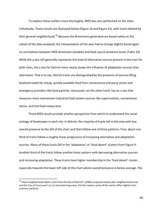 66
To explore these outliers more thoroughly, MDS was also performed on the cities
individually. Those results are displayed below (Figure 14 and Figure 15), with tracts labeled by
their general neighborhood.30
Because the dimensions generated are based solely on the
subset of the data analyzed, the interpretation of the axes had to change slightly based again
on correlations between MDS dimension variables and food source presence levels (Table 10).
While the y axis still generally represents the level of alternative sources present in the tract for
both cities, the x axis for Detroit more clearly shows the influence of adaptation sources than
alternative. That is to say, Detroit tracts are distinguished by the presence of sources filling
localized needs for cheap, quickly available food from convenience and party stores and
emergency providers like food pantries. Vancouver, on the other hand, has an x axis that
measures more mainstream industrial food system sources like supermarkets, convenience
stores, and fast food restaurants.
These MDS results provide another perspective from which to understand the social
ecology of foodscapes in each city. In Detroit, the majority of tracts fall in the area with low
overall presence to the left of the chart and then follow one of three patterns. First, about one
third of tracts follow a roughly linear progression of increasing alternative and adaptation
sources. Many of these tracts fall in the ‘adaptation’ or ‘food desert’ clusters from Figure 9.
Another third of the tracts follow another linear pattern with decreasing alternative sources
and increasing adaptation. These tracts have higher membership in the ‘food desert’ cluster,
especially towards the lower left side of the chart where overall presence is below average. The
30
These neighborhood labels come from the City of Detroit’s (2006) proposed master plan neighborhood areas
and the City of Vancouver’s (n.d.) local planning areas. For this reason, some of the names differ slightly from
common parlance.
 