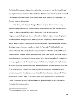 68
final third of the tracts are dispersed somewhere between these two bounding lines. Many of
the neighborhoods in the middle of the chart are in the ‘food oasis’ cluster, especially several of
the more affluent residential and entertainment areas of the city along Woodward and Cass
Avenues and around downtown.
In contrast, outlier tracts to the right of the chart represent some of the severely
disinvested neighborhoods that have managed to develop a foodscape that seeks to combat
hunger through emergency food services or community food security initiatives.
Neighborhoods like Brightmoor (known colloquially as ‘Blightmoor’) and the city of Highland
Park have some of the highest levels of housing vacancy and poverty in the entire United
States. While the statistics often used to represent Detroit are staggering (see page 1), as Mark
Binelli points out in his recent book Detroit City is the Place to Be,31
Highland Park is “the
Detroit of Detroit” (2012: 183). This small city surrounded by Detroit has lost four-fifths of its
population since 1950, has entirely decommissioned public street lighting, and in 2001 fired its
entire police department, which is now outsourced to the Wayne County Sheriff’s Department.
In many ways, these tracts illustrate the long-term effects of austerity on inner city foodscapes.
As illustrated by Janet Poppendieck (1999), the emergency food system established during the
Great Depression has shifted from a focus on temporary provisioning to being an integral
structural support for the urban poor most affected by the welfare state cutbacks of roll-back
neoliberalism since the 1980s. These outliers attest to the importance of adaptation in the
Detroit food system, although in Chapters 4 and 5 I will address more directly the different
forms that this resistance takes.
31
In a compelling chapter fittingly titled ‘Austerity 101’.
 