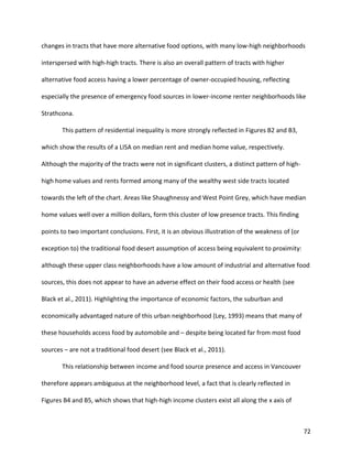 72
changes in tracts that have more alternative food options, with many low-high neighborhoods
interspersed with high-high tracts. There is also an overall pattern of tracts with higher
alternative food access having a lower percentage of owner-occupied housing, reflecting
especially the presence of emergency food sources in lower-income renter neighborhoods like
Strathcona.
This pattern of residential inequality is more strongly reflected in Figures B2 and B3,
which show the results of a LISA on median rent and median home value, respectively.
Although the majority of the tracts were not in significant clusters, a distinct pattern of high-
high home values and rents formed among many of the wealthy west side tracts located
towards the left of the chart. Areas like Shaughnessy and West Point Grey, which have median
home values well over a million dollars, form this cluster of low presence tracts. This finding
points to two important conclusions. First, it is an obvious illustration of the weakness of (or
exception to) the traditional food desert assumption of access being equivalent to proximity:
although these upper class neighborhoods have a low amount of industrial and alternative food
sources, this does not appear to have an adverse effect on their food access or health (see
Black et al., 2011). Highlighting the importance of economic factors, the suburban and
economically advantaged nature of this urban neighborhood (Ley, 1993) means that many of
these households access food by automobile and – despite being located far from most food
sources – are not a traditional food desert (see Black et al., 2011).
This relationship between income and food source presence and access in Vancouver
therefore appears ambiguous at the neighborhood level, a fact that is clearly reflected in
Figures B4 and B5, which shows that high-high income clusters exist all along the x axis of
 