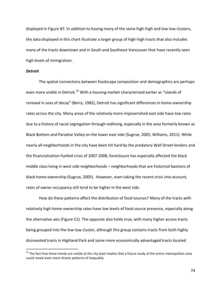 74
displayed in Figure B7. In addition to having many of the same high-high and low-low clusters,
the data displayed in this chart illustrate a larger group of high-high tracts that also includes
many of the tracts downtown and in South and Southeast Vancouver that have recently seen
high levels of immigration.
Detroit
The spatial connections between foodscape composition and demographics are perhaps
even more visible in Detroit.32
With a housing market characterized earlier as “islands of
renewal in seas of decay” (Berry, 1982), Detroit has significant differences in home-ownership
rates across the city. Many areas of the relatively more impoverished east side have low rates
due to a history of racial segregation through redlining, especially in the area formerly known as
Black Bottom and Paradise Valley on the lower east side (Sugrue, 2005; Williams, 2011). While
nearly all neighborhoods in the city have been hit hard by the predatory Wall Street lenders and
the financialization-fuelled crisis of 2007-2008, foreclosure has especially affected the black
middle class living in west side neighborhoods – neighborhoods that are historical bastions of
black home-ownership (Sugrue, 2005). However, even taking the recent crisis into account,
rates of owner-occupancy still tend to be higher in the west side.
How do these patterns affect the distribution of food sources? Many of the tracts with
relatively high home-ownership rates have low levels of food source presence, especially along
the alternative axis (Figure C1). The opposite also holds true, with many higher access tracts
being grouped into the low-low cluster, although this group contains tracts from both highly
disinvested tracts in Highland Park and some more economically advantaged tracts located
32
The fact that these trends are visible at the city level implies that a future study of the entire metropolitan area
could reveal even more drastic patterns of inequality.
 
