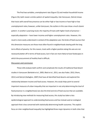 76
The final two variables, unemployment rate (Figure C5) and median household income
(Figure C6), both reveal a similar pattern of spatial inequality. Like Vancouver, Detroit shows
that tracts with overall low presence can be either high or low income or have high or low
unemployment rates; however, unlike Vancouver, the outliers in this case show a much clearer
pattern. In another surprising result, the majority of tracts with higher levels of presence –
especially adaptation – have lower incomes and higher unemployment rates. However, this
result is more easily understood in context of the adaptation axis: the kinds of food sources that
this dimension measures are those most often found in neighborhoods dealing with the long
term effects of poverty. For this reason, tracts with a higher position along this axis are not
necessarily better off in terms of food access, but in fact are more likely to have foodscapes in
which the procurement of healthy food is difficult.
Discussion and conclusion
These LISA analyses both confirm and complicate the results of traditional food desert
studies in Vancouver (Barbolet et al., 2005; Black et al., 2011; see also Fodor, 2012; Shore,
2011) and Detroit (Gallagher, 2007) that have all identified food deserts and explored the
relationship between income and food access. However, this study helps point to several
important measures of urban inequality that are important in not only determining the level of
food presence in a neighborhood, but also the kind and mix of food sources that are available.
By introducing new methods for measuring food access, this study has taken a less
epidemiological approach to understanding food access and has instead used an ecological
approach that is less concerned with statistically determining health outcomes. This explicit
focus on inter-neighborhood inequality has highlighted three major dynamics in both cities that
 