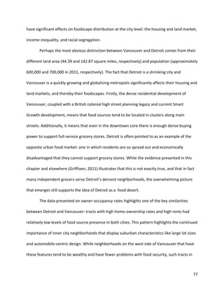 77
have significant effects on foodscape distribution at the city level: the housing and land market,
income inequality, and racial segregation.
Perhaps the most obvious distinction between Vancouver and Detroit comes from their
different land area (44.39 and 142.87 square miles, respectively) and population (approximately
600,000 and 700,000 in 2011, respectively). The fact that Detroit is a shrinking city and
Vancouver is a quickly-growing and globalizing metropolis significantly affects their housing and
land markets, and thereby their foodscapes. Firstly, the dense residential development of
Vancouver, coupled with a British colonial high street planning legacy and current Smart
Growth development, means that food sources tend to be located in clusters along main
streets. Additionally, it means that even in the downtown core there is enough dense buying
power to support full-service grocery stores. Detroit is often pointed to as an example of the
opposite urban food market: one in which residents are so spread out and economically
disadvantaged that they cannot support grocery stores. While the evidence presented in this
chapter and elsewhere (Griffioen, 2011) illustrates that this is not exactly true, and that in fact
many independent grocers serve Detroit’s densest neighborhoods, the overwhelming picture
that emerges still supports the idea of Detroit as a food desert.
The data presented on owner-occupancy rates highlights one of the key similarities
between Detroit and Vancouver: tracts with high home-ownership rates and high rents had
relatively low levels of food source presence in both cities. This pattern highlights the continued
importance of inner city neighborhoods that display suburban characteristics like large lot sizes
and automobile-centric design. While neighborhoods on the west side of Vancouver that have
these features tend to be wealthy and have fewer problems with food security, such tracts in
 