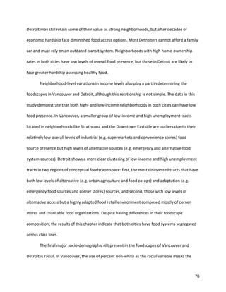 78
Detroit may still retain some of their value as strong neighborhoods, but after decades of
economic hardship face diminished food access options. Most Detroiters cannot afford a family
car and must rely on an outdated transit system. Neighborhoods with high home-ownership
rates in both cities have low levels of overall food presence, but those in Detroit are likely to
face greater hardship accessing healthy food.
Neighborhood-level variations in income levels also play a part in determining the
foodscapes in Vancouver and Detroit, although this relationship is not simple. The data in this
study demonstrate that both high- and low-income neighborhoods in both cities can have low
food presence. In Vancouver, a smaller group of low-income and high unemployment tracts
located in neighborhoods like Strathcona and the Downtown Eastside are outliers due to their
relatively low overall levels of industrial (e.g. supermarkets and convenience stores) food
source presence but high levels of alternative sources (e.g. emergency and alternative food
system sources). Detroit shows a more clear clustering of low-income and high unemployment
tracts in two regions of conceptual foodscape space: first, the most disinvested tracts that have
both low levels of alternative (e.g. urban agriculture and food co-ops) and adaptation (e.g.
emergency food sources and corner stores) sources, and second, those with low levels of
alternative access but a highly adapted food retail environment composed mostly of corner
stores and charitable food organizations. Despite having differences in their foodscape
composition, the results of this chapter indicate that both cities have food systems segregated
across class lines.
The final major socio-demographic rift present in the foodscapes of Vancouver and
Detroit is racial. In Vancouver, the use of percent non-white as the racial variable masks the
 