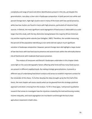79
complexity and range of racial and ethnic identifications present in the city, yet despite this
generalization, race plays a clear role in foodscape composition. In both percent non-white and
percent foreign-born, high-high clusters exist in many of the tracts with low overall presence,
while low-low clusters are found in tracts with high presence, particularly of industrial food
sources. In Detroit, the most significant racial segregation of food access is observable at a scale
larger than this study, with the key distinction being between the majority African American
city and the majority white suburbs (see Gallagher, 2007). Therefore, the variable measuring
the percent of the population identifying as non-white did not capture much significant
variation in foodscape composition. However, percent foreign-born did highlight a large cluster
of low-low tracts with low food source presence and several tracts within the ethnically diverse
city of Hamtramck with moderate food source presence.
The analysis of Vancouver and Detroit’s foodscapes undertaken in this chapter sheds
some light on the socio-demographic factors affecting what kind and how many food sources
are present in different neighborhoods. By making strategic generalizations, it presents a
different way of undertaking food desert analysis and serves to establish important context for
the remainder of this thesis. To further develop the ideas brought up by the first half of the
thesis, the next chapter will assess exactly what can be gleaned from this strategic positivist
approach and what is missing from the analysis. To fill in these gaps, I will present qualitative
research that serves to investigate how the injustices created by the land and housing market,
income inequality, and racial segregation are inscribed in and through the local urban
agriculture movement in both cities.
 