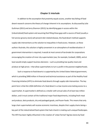 80
Chapter 3: Interlude
In addition to the assumption that proximity equals access, another key failing of food
desert research concerns the theory of change inherent in its assumptions. As discussed by Julie
Guthman (2011) and Jerry Shannon (2013), by identifying gaps in access within the
(industrialized) food system and assuming that filling those gaps with a source of food (usually a
full-service grocery store) will prevent diet-related disease, the food desert method supports
supply-side interventions as the solution to inequalities in food access. However, as these
authors illustrate, this solution is highly convenient in an atmosphere of neoliberalization: if
government intervention is required, it would at most consist of tax breaks for corporations
encouraging the creation of inner city supermarkets (see, for example, Cardwell, 2009), and at
least would simply support business decisions – such as providing low-quality meat and
produce at high prices – that allow supermarkets to turn a profit in the poorest neighborhoods.
Such a response to food deserts is supported by the United States federal government,
which is providing $400 million in financial and technical assistance as part of the Healthy Food
Financing Initiative (HFFI) to eliminate food deserts through supply-side intervention. The key
point here is that the USDA definition of a food desert is a low-income area lacking access to a
supermarket. A supermarket is defined as a retailer with annual sales of at least two million
dollars, and it must contain all the traditional major food departments, including fresh meat
and produce, dairy products, dry and packaged goods, and frozen foods. This means that only
large chain supermarkets will receive economic incentives, despite their supply chains being a
key part of the industrialized food system that had a hand in creating such unequal foodscapes.
The HFFI has been highly influential in the creation of ‘urban format’ big box stores by food
 