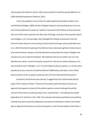 81
industry giants like Walmart, which in 2011 announced that it would be opening 300 stores in
USDA-identified food deserts (Walmart, 2011).
In fact, the publishers of one of the first widely-publicized food desert studies in the
United States (Gallagher, 2006), the Mari Gallagher Research and Consulting Group, has since
been hired by Walmart to conduct an ‘apolitical’ assessment of the effects on local businesses
after one of their stores opened in the West Side of Chicago, resulting in three separate reports
(see Gallagher, n.d.). Unsurprisingly, they challenged the findings of researchers from the
Center for Urban Research and Learning at Loyola University Chicago, whose study (Merriman
et al., 2012) finds that the opening of the Walmart had a statistically significant relationship on
local small businesses closing. In all of the documents pertaining to this report, Gallagher and
company are sure to state the following: “We emphasize that we are neither ‘pro’ nor ‘anti’
Wal-Mart but, rather, a neutral third-party research firm. We do not conduct advocacy or any
type of political work” (Gallagher, n.d.). This claim begs the obvious question: is a neutral stance
possible when your research is funded by Walmart? Additionally, what does it mean if food
desert research can be co-opted so easily by actors from the industrialized food system?
As Shannon and Guthman have claimed, it suggests that the transformative political
power of the method is limited: “Therein lies the problem [with food desert research]: an
approach that appeals to all parts of the political spectrum cannot challenge the political-
economic forces that are producing cheap, toxic, and junky food – and making some people
dependent on it” (Guthman, 2011: 186). They advocate alternative quantitative and qualitative
methods that seek to avoid the problematic assumptions of food desert research and instead
take an approach that focuses on structural inequality. In the first two chapters of this thesis, I
 