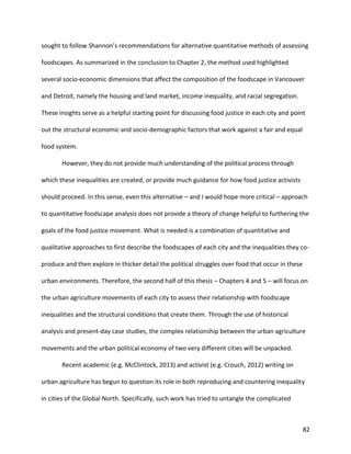 82
sought to follow Shannon’s recommendations for alternative quantitative methods of assessing
foodscapes. As summarized in the conclusion to Chapter 2, the method used highlighted
several socio-economic dimensions that affect the composition of the foodscape in Vancouver
and Detroit, namely the housing and land market, income inequality, and racial segregation.
These insights serve as a helpful starting point for discussing food justice in each city and point
out the structural economic and socio-demographic factors that work against a fair and equal
food system.
However, they do not provide much understanding of the political process through
which these inequalities are created, or provide much guidance for how food justice activists
should proceed. In this sense, even this alternative – and I would hope more critical – approach
to quantitative foodscape analysis does not provide a theory of change helpful to furthering the
goals of the food justice movement. What is needed is a combination of quantitative and
qualitative approaches to first describe the foodscapes of each city and the inequalities they co-
produce and then explore in thicker detail the political struggles over food that occur in these
urban environments. Therefore, the second half of this thesis – Chapters 4 and 5 – will focus on
the urban agriculture movements of each city to assess their relationship with foodscape
inequalities and the structural conditions that create them. Through the use of historical
analysis and present-day case studies, the complex relationship between the urban agriculture
movements and the urban political economy of two very different cities will be unpacked.
Recent academic (e.g. McClintock, 2013) and activist (e.g. Crouch, 2012) writing on
urban agriculture has begun to question its role in both reproducing and countering inequality
in cities of the Global North. Specifically, such work has tried to untangle the complicated
 
