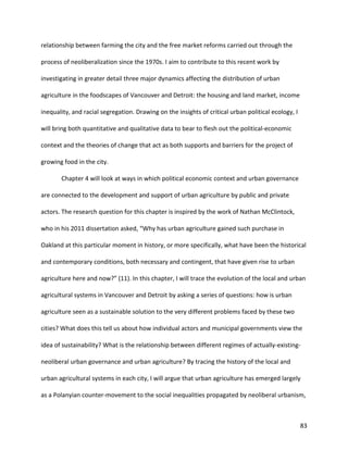 83
relationship between farming the city and the free market reforms carried out through the
process of neoliberalization since the 1970s. I aim to contribute to this recent work by
investigating in greater detail three major dynamics affecting the distribution of urban
agriculture in the foodscapes of Vancouver and Detroit: the housing and land market, income
inequality, and racial segregation. Drawing on the insights of critical urban political ecology, I
will bring both quantitative and qualitative data to bear to flesh out the political-economic
context and the theories of change that act as both supports and barriers for the project of
growing food in the city.
Chapter 4 will look at ways in which political economic context and urban governance
are connected to the development and support of urban agriculture by public and private
actors. The research question for this chapter is inspired by the work of Nathan McClintock,
who in his 2011 dissertation asked, “Why has urban agriculture gained such purchase in
Oakland at this particular moment in history, or more specifically, what have been the historical
and contemporary conditions, both necessary and contingent, that have given rise to urban
agriculture here and now?” (11). In this chapter, I will trace the evolution of the local and urban
agricultural systems in Vancouver and Detroit by asking a series of questions: how is urban
agriculture seen as a sustainable solution to the very different problems faced by these two
cities? What does this tell us about how individual actors and municipal governments view the
idea of sustainability? What is the relationship between different regimes of actually-existing-
neoliberal urban governance and urban agriculture? By tracing the history of the local and
urban agricultural systems in each city, I will argue that urban agriculture has emerged largely
as a Polanyian counter-movement to the social inequalities propagated by neoliberal urbanism,
 