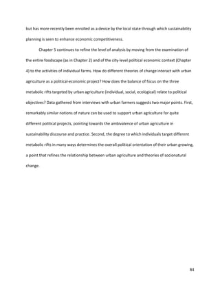 84
but has more recently been enrolled as a device by the local state through which sustainability
planning is seen to enhance economic competitiveness.
Chapter 5 continues to refine the level of analysis by moving from the examination of
the entire foodscape (as in Chapter 2) and of the city-level political economic context (Chapter
4) to the activities of individual farms. How do different theories of change interact with urban
agriculture as a political-economic project? How does the balance of focus on the three
metabolic rifts targeted by urban agriculture (individual, social, ecological) relate to political
objectives? Data gathered from interviews with urban farmers suggests two major points. First,
remarkably similar notions of nature can be used to support urban agriculture for quite
different political projects, pointing towards the ambivalence of urban agriculture in
sustainability discourse and practice. Second, the degree to which individuals target different
metabolic rifts in many ways determines the overall political orientation of their urban growing,
a point that refines the relationship between urban agriculture and theories of socionatural
change.
 