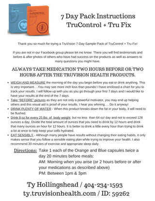 7 Day Pack Instructions
TruControl + Tru Fix
Thank you so much for trying a TruVision 7­Day Sample Pack of TruControl + Tru Fix!
If you are not in our Facebook group please let me know. There you will find testimonials and
before & after photos of others who have had success on the products as well as answers to
many questions you might have.
ALWAYS TAKE MEDICATION TWO HOURS BEFORE OR TWO
HOURS AFTER THE TRUVISION HEALTH PRODUCTS.
WEIGH AND MEASURE the morning of the day you begin before you eat or drink anything. This
is very important….You may see more inch loss than pounds! I have enclosed a chart for you to
track your results. I will follow up with you as you go through your first 7 days and I would like to
have your results at the end of the 7 days.
Take “BEFORE” pictures as they are not only a powerful motivator, you may end up helping
others and this visual aid is proof of your results. I hear you whining…. Do it anyway! 
DRINK PLENTY OF WATER ­ When this product breaks down the fat in your body, it will need to
be flushed.
Drink 8 oz for every 25 lbs  of  body weight, but no less  than 64 oz/ day and not to exceed 128
ounces a day. Divide the total amount of ounces that you need to drink by 12 hours and drink
that many ounces an hour for 12 hours. It is better to drink a little every hour than trying to drink
a lot at once to help keep your cells hydrated.
EAT SENSIBLY ­ Although many people have results without changing their eating habits, it only
makes sense that you follow a sensible eating plan while trying to improve your health. I also
recommend 30 minutes of exercise and appropriate sleep daily.
Directions: Take 1 each of the Orange and Blue capsules twice a
day 20 minutes before meals:
AM: Morning when you arise (or 2 hours before or after
your medications as described above)
PM: Between 1pm & 3pm
Ty Hollingshead / 404-234-1593
ty.truvisionhealth.com / ID: 59262
 
