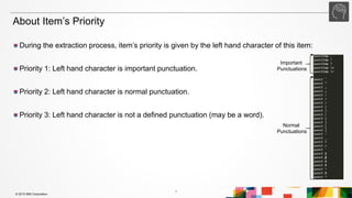 1
© 2015 IBM Corporation
During the extraction process, item’s priority is given by the left hand character of this item:
Priority 1: Left hand character is important punctuation.
Priority 2: Left hand character is normal punctuation.
Priority 3: Left hand character is not a defined punctuation (may be a word).
About Item’s Priority
Important
Punctuations
Normal
Punctuations
 