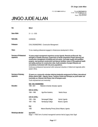 CV Jingo Jude Allan
Page 1/ 7 1
P.O. BOX 6660 KAMPALA Phone(+250)784981514
E-mail : jingo.allan@gmail.com
twitter @jingoaj
Skype ; jingo.jude.allan
JINGOJUDE ALLAN
Sex MALE
DateofBirth 31 – 5 – 1978
Nationality UGANDAN
Profession CIVIL ENGINEERING - Construction Management
Vision To be a leading professional engaged in infrastructure development in Africa.
SummaryofProfessional
experience
14 years project management experience across Uganda, Rwanda and Burundi. Key
strengths on Quality assurance, Supervision of tender preparation;Project planning and
construction management of building and civil works, rural water supply and sanitation
projects, road pavement construction and telecom facilities; trainer of Occupational health
and safety practices for construction sites; Audit evaluation of project lifecycle and
consultancy involvement with risk prone populations.
Continuous professional improvement within advanced industries in Holland and regionally within
eastern Africa.
SummaryofVoluntary
experience
10 years as a community volunteer attaining leadership assignment for Rotary international
(Rotary district 9200 – Uganda, Kenya, Tanzania, Eritrea and Ethiopia) as youth leader and
eventually as a Rotarian with Rotary club of Kampala south.
Youth empowerment and mentorship
Education
BSC.CIVILENGINEERING
1996 - 2001 Makerere University Kampala, Uganda
GCE (A LEVEL)
1994 – 1996 Aga Khan Academy Nairobi, Kenya
UCE (O LEVEL)
1993 – 1994 Namasagali College Kamuli, Uganda
1991 – 1992 Namilyango College Mukono, Uganda
PLE
1990 Makonzi Boarding Primary School, Mityana, Uganda
Workshopsattended April 2015
Stage 1 – FIDIC form of contract management seminar held at Legacy hotel, Kigali
 