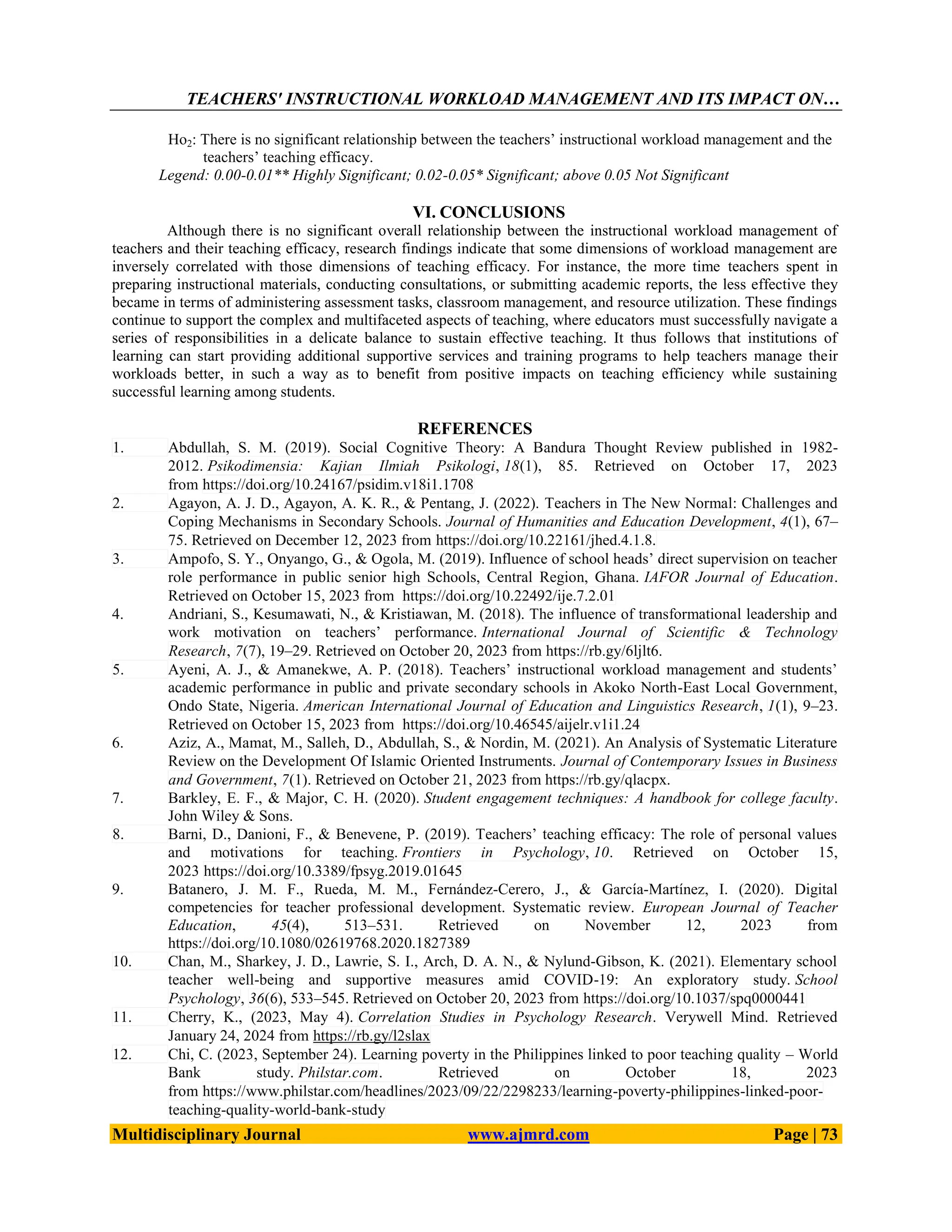 TEACHERS' INSTRUCTIONAL WORKLOAD MANAGEMENT AND ITS IMPACT ON…
Multidisciplinary Journal www.ajmrd.com Page | 73
Ho2: There is no significant relationship between the teachers’ instructional workload management and the
teachers’ teaching efficacy.
Legend: 0.00-0.01** Highly Significant; 0.02-0.05* Significant; above 0.05 Not Significant
VI. CONCLUSIONS
Although there is no significant overall relationship between the instructional workload management of
teachers and their teaching efficacy, research findings indicate that some dimensions of workload management are
inversely correlated with those dimensions of teaching efficacy. For instance, the more time teachers spent in
preparing instructional materials, conducting consultations, or submitting academic reports, the less effective they
became in terms of administering assessment tasks, classroom management, and resource utilization. These findings
continue to support the complex and multifaceted aspects of teaching, where educators must successfully navigate a
series of responsibilities in a delicate balance to sustain effective teaching. It thus follows that institutions of
learning can start providing additional supportive services and training programs to help teachers manage their
workloads better, in such a way as to benefit from positive impacts on teaching efficiency while sustaining
successful learning among students.
REFERENCES
1. Abdullah, S. M. (2019). Social Cognitive Theory: A Bandura Thought Review published in 1982-
2012. Psikodimensia: Kajian Ilmiah Psikologi, 18(1), 85. Retrieved on October 17, 2023
from https://doi.org/10.24167/psidim.v18i1.1708
2. Agayon, A. J. D., Agayon, A. K. R., & Pentang, J. (2022). Teachers in The New Normal: Challenges and
Coping Mechanisms in Secondary Schools. Journal of Humanities and Education Development, 4(1), 67–
75. Retrieved on December 12, 2023 from https://doi.org/10.22161/jhed.4.1.8.
3. Ampofo, S. Y., Onyango, G., & Ogola, M. (2019). Influence of school heads’ direct supervision on teacher
role performance in public senior high Schools, Central Region, Ghana. IAFOR Journal of Education.
Retrieved on October 15, 2023 from https://doi.org/10.22492/ije.7.2.01
4. Andriani, S., Kesumawati, N., & Kristiawan, M. (2018). The influence of transformational leadership and
work motivation on teachers’ performance. International Journal of Scientific & Technology
Research, 7(7), 19–29. Retrieved on October 20, 2023 from https://rb.gy/6ljlt6.
5. Ayeni, A. J., & Amanekwe, A. P. (2018). Teachers’ instructional workload management and students’
academic performance in public and private secondary schools in Akoko North-East Local Government,
Ondo State, Nigeria. American International Journal of Education and Linguistics Research, 1(1), 9–23.
Retrieved on October 15, 2023 from https://doi.org/10.46545/aijelr.v1i1.24
6. Aziz, A., Mamat, M., Salleh, D., Abdullah, S., & Nordin, M. (2021). An Analysis of Systematic Literature
Review on the Development Of Islamic Oriented Instruments. Journal of Contemporary Issues in Business
and Government, 7(1). Retrieved on October 21, 2023 from https://rb.gy/qlacpx.
7. Barkley, E. F., & Major, C. H. (2020). Student engagement techniques: A handbook for college faculty.
John Wiley & Sons.
8. Barni, D., Danioni, F., & Benevene, P. (2019). Teachers’ teaching efficacy: The role of personal values
and motivations for teaching. Frontiers in Psychology, 10. Retrieved on October 15,
2023 https://doi.org/10.3389/fpsyg.2019.01645
9. Batanero, J. M. F., Rueda, M. M., Fernández‐Cerero, J., & García‐Martínez, I. (2020). Digital
competencies for teacher professional development. Systematic review. European Journal of Teacher
Education, 45(4), 513–531. Retrieved on November 12, 2023 from
https://doi.org/10.1080/02619768.2020.1827389
10. Chan, M., Sharkey, J. D., Lawrie, S. I., Arch, D. A. N., & Nylund‐Gibson, K. (2021). Elementary school
teacher well-being and supportive measures amid COVID-19: An exploratory study. School
Psychology, 36(6), 533–545. Retrieved on October 20, 2023 from https://doi.org/10.1037/spq0000441
11. Cherry, K., (2023, May 4). Correlation Studies in Psychology Research. Verywell Mind. Retrieved
January 24, 2024 from https://rb.gy/l2slax
12. Chi, C. (2023, September 24). Learning poverty in the Philippines linked to poor teaching quality – World
Bank study. Philstar.com. Retrieved on October 18, 2023
from https://www.philstar.com/headlines/2023/09/22/2298233/learning-poverty-philippines-linked-poor-
teaching-quality-world-bank-study
 