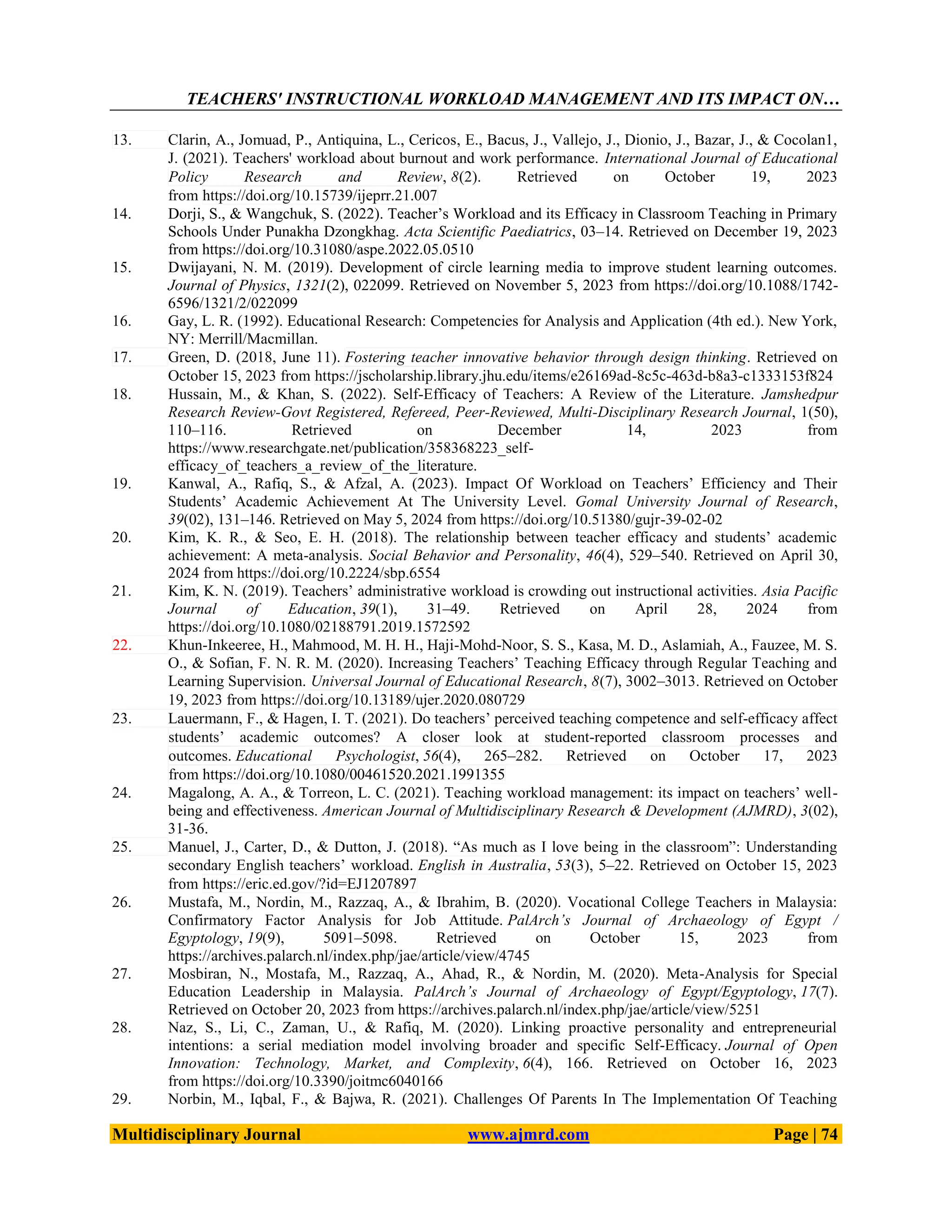 TEACHERS' INSTRUCTIONAL WORKLOAD MANAGEMENT AND ITS IMPACT ON…
Multidisciplinary Journal www.ajmrd.com Page | 74
13. Clarin, A., Jomuad, P., Antiquina, L., Cericos, E., Bacus, J., Vallejo, J., Dionio, J., Bazar, J., & Cocolan1,
J. (2021). Teachers' workload about burnout and work performance. International Journal of Educational
Policy Research and Review, 8(2). Retrieved on October 19, 2023
from https://doi.org/10.15739/ijeprr.21.007
14. Dorji, S., & Wangchuk, S. (2022). Teacher’s Workload and its Efficacy in Classroom Teaching in Primary
Schools Under Punakha Dzongkhag. Acta Scientific Paediatrics, 03–14. Retrieved on December 19, 2023
from https://doi.org/10.31080/aspe.2022.05.0510
15. Dwijayani, N. M. (2019). Development of circle learning media to improve student learning outcomes.
Journal of Physics, 1321(2), 022099. Retrieved on November 5, 2023 from https://doi.org/10.1088/1742-
6596/1321/2/022099
16. Gay, L. R. (1992). Educational Research: Competencies for Analysis and Application (4th ed.). New York,
NY: Merrill/Macmillan.
17. Green, D. (2018, June 11). Fostering teacher innovative behavior through design thinking. Retrieved on
October 15, 2023 from https://jscholarship.library.jhu.edu/items/e26169ad-8c5c-463d-b8a3-c1333153f824
18. Hussain, M., & Khan, S. (2022). Self-Efficacy of Teachers: A Review of the Literature. Jamshedpur
Research Review-Govt Registered, Refereed, Peer-Reviewed, Multi-Disciplinary Research Journal, 1(50),
110–116. Retrieved on December 14, 2023 from
https://www.researchgate.net/publication/358368223_self-
efficacy_of_teachers_a_review_of_the_literature.
19. Kanwal, A., Rafiq, S., & Afzal, A. (2023). Impact Of Workload on Teachers’ Efficiency and Their
Students’ Academic Achievement At The University Level. Gomal University Journal of Research,
39(02), 131–146. Retrieved on May 5, 2024 from https://doi.org/10.51380/gujr-39-02-02
20. Kim, K. R., & Seo, E. H. (2018). The relationship between teacher efficacy and students’ academic
achievement: A meta-analysis. Social Behavior and Personality, 46(4), 529–540. Retrieved on April 30,
2024 from https://doi.org/10.2224/sbp.6554
21. Kim, K. N. (2019). Teachers’ administrative workload is crowding out instructional activities. Asia Pacific
Journal of Education, 39(1), 31–49. Retrieved on April 28, 2024 from
https://doi.org/10.1080/02188791.2019.1572592
22. Khun-Inkeeree, H., Mahmood, M. H. H., Haji-Mohd-Noor, S. S., Kasa, M. D., Aslamiah, A., Fauzee, M. S.
O., & Sofian, F. N. R. M. (2020). Increasing Teachers’ Teaching Efficacy through Regular Teaching and
Learning Supervision. Universal Journal of Educational Research, 8(7), 3002–3013. Retrieved on October
19, 2023 from https://doi.org/10.13189/ujer.2020.080729
23. Lauermann, F., & Hagen, I. T. (2021). Do teachers’ perceived teaching competence and self-efficacy affect
students’ academic outcomes? A closer look at student-reported classroom processes and
outcomes. Educational Psychologist, 56(4), 265–282. Retrieved on October 17, 2023
from https://doi.org/10.1080/00461520.2021.1991355
24. Magalong, A. A., & Torreon, L. C. (2021). Teaching workload management: its impact on teachers’ well-
being and effectiveness. American Journal of Multidisciplinary Research & Development (AJMRD), 3(02),
31-36.
25. Manuel, J., Carter, D., & Dutton, J. (2018). ―As much as I love being in the classroom‖: Understanding
secondary English teachers’ workload. English in Australia, 53(3), 5–22. Retrieved on October 15, 2023
from https://eric.ed.gov/?id=EJ1207897
26. Mustafa, M., Nordin, M., Razzaq, A., & Ibrahim, B. (2020). Vocational College Teachers in Malaysia:
Confirmatory Factor Analysis for Job Attitude. PalArch’s Journal of Archaeology of Egypt /
Egyptology, 19(9), 5091–5098. Retrieved on October 15, 2023 from
https://archives.palarch.nl/index.php/jae/article/view/4745
27. Mosbiran, N., Mostafa, M., Razzaq, A., Ahad, R., & Nordin, M. (2020). Meta-Analysis for Special
Education Leadership in Malaysia. PalArch’s Journal of Archaeology of Egypt/Egyptology, 17(7).
Retrieved on October 20, 2023 from https://archives.palarch.nl/index.php/jae/article/view/5251
28. Naz, S., Li, C., Zaman, U., & Rafiq, M. (2020). Linking proactive personality and entrepreneurial
intentions: a serial mediation model involving broader and specific Self-Efficacy. Journal of Open
Innovation: Technology, Market, and Complexity, 6(4), 166. Retrieved on October 16, 2023
from https://doi.org/10.3390/joitmc6040166
29. Norbin, M., Iqbal, F., & Bajwa, R. (2021). Challenges Of Parents In The Implementation Of Teaching
 