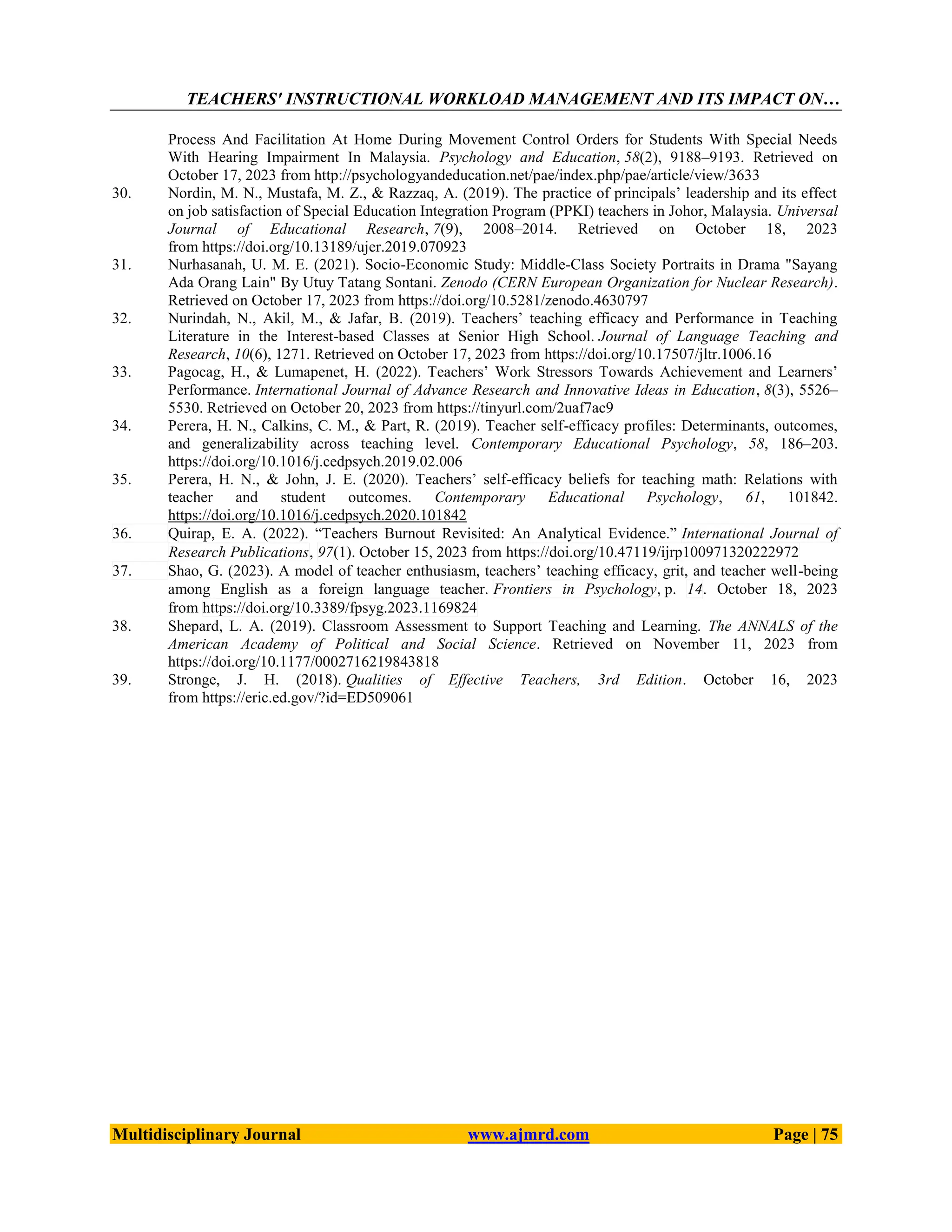 TEACHERS' INSTRUCTIONAL WORKLOAD MANAGEMENT AND ITS IMPACT ON…
Multidisciplinary Journal www.ajmrd.com Page | 75
Process And Facilitation At Home During Movement Control Orders for Students With Special Needs
With Hearing Impairment In Malaysia. Psychology and Education, 58(2), 9188–9193. Retrieved on
October 17, 2023 from http://psychologyandeducation.net/pae/index.php/pae/article/view/3633
30. Nordin, M. N., Mustafa, M. Z., & Razzaq, A. (2019). The practice of principals’ leadership and its effect
on job satisfaction of Special Education Integration Program (PPKI) teachers in Johor, Malaysia. Universal
Journal of Educational Research, 7(9), 2008–2014. Retrieved on October 18, 2023
from https://doi.org/10.13189/ujer.2019.070923
31. Nurhasanah, U. M. E. (2021). Socio-Economic Study: Middle-Class Society Portraits in Drama "Sayang
Ada Orang Lain" By Utuy Tatang Sontani. Zenodo (CERN European Organization for Nuclear Research).
Retrieved on October 17, 2023 from https://doi.org/10.5281/zenodo.4630797
32. Nurindah, N., Akil, M., & Jafar, B. (2019). Teachers’ teaching efficacy and Performance in Teaching
Literature in the Interest-based Classes at Senior High School. Journal of Language Teaching and
Research, 10(6), 1271. Retrieved on October 17, 2023 from https://doi.org/10.17507/jltr.1006.16
33. Pagocag, H., & Lumapenet, H. (2022). Teachers’ Work Stressors Towards Achievement and Learners’
Performance. International Journal of Advance Research and Innovative Ideas in Education, 8(3), 5526–
5530. Retrieved on October 20, 2023 from https://tinyurl.com/2uaf7ac9
34. Perera, H. N., Calkins, C. M., & Part, R. (2019). Teacher self-efficacy profiles: Determinants, outcomes,
and generalizability across teaching level. Contemporary Educational Psychology, 58, 186–203.
https://doi.org/10.1016/j.cedpsych.2019.02.006
35. Perera, H. N., & John, J. E. (2020). Teachers’ self-efficacy beliefs for teaching math: Relations with
teacher and student outcomes. Contemporary Educational Psychology, 61, 101842.
https://doi.org/10.1016/j.cedpsych.2020.101842
36. Quirap, E. A. (2022). ―Teachers Burnout Revisited: An Analytical Evidence.‖ International Journal of
Research Publications, 97(1). October 15, 2023 from https://doi.org/10.47119/ijrp100971320222972
37. Shao, G. (2023). A model of teacher enthusiasm, teachers’ teaching efficacy, grit, and teacher well-being
among English as a foreign language teacher. Frontiers in Psychology, p. 14. October 18, 2023
from https://doi.org/10.3389/fpsyg.2023.1169824
38. Shepard, L. A. (2019). Classroom Assessment to Support Teaching and Learning. The ANNALS of the
American Academy of Political and Social Science. Retrieved on November 11, 2023 from
https://doi.org/10.1177/0002716219843818
39. Stronge, J. H. (2018). Qualities of Effective Teachers, 3rd Edition. October 16, 2023
from https://eric.ed.gov/?id=ED509061
 