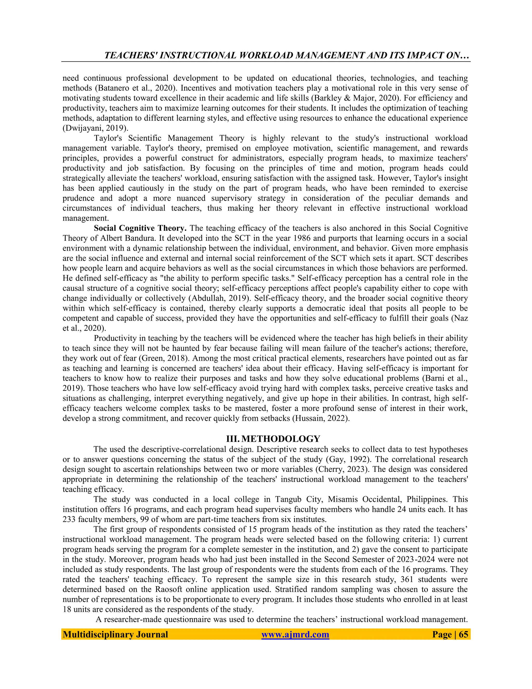 TEACHERS' INSTRUCTIONAL WORKLOAD MANAGEMENT AND ITS IMPACT ON…
Multidisciplinary Journal www.ajmrd.com Page | 65
need continuous professional development to be updated on educational theories, technologies, and teaching
methods (Batanero et al., 2020). Incentives and motivation teachers play a motivational role in this very sense of
motivating students toward excellence in their academic and life skills (Barkley & Major, 2020). For efficiency and
productivity, teachers aim to maximize learning outcomes for their students. It includes the optimization of teaching
methods, adaptation to different learning styles, and effective using resources to enhance the educational experience
(Dwijayani, 2019).
Taylor's Scientific Management Theory is highly relevant to the study's instructional workload
management variable. Taylor's theory, premised on employee motivation, scientific management, and rewards
principles, provides a powerful construct for administrators, especially program heads, to maximize teachers'
productivity and job satisfaction. By focusing on the principles of time and motion, program heads could
strategically alleviate the teachers' workload, ensuring satisfaction with the assigned task. However, Taylor's insight
has been applied cautiously in the study on the part of program heads, who have been reminded to exercise
prudence and adopt a more nuanced supervisory strategy in consideration of the peculiar demands and
circumstances of individual teachers, thus making her theory relevant in effective instructional workload
management.
Social Cognitive Theory. The teaching efficacy of the teachers is also anchored in this Social Cognitive
Theory of Albert Bandura. It developed into the SCT in the year 1986 and purports that learning occurs in a social
environment with a dynamic relationship between the individual, environment, and behavior. Given more emphasis
are the social influence and external and internal social reinforcement of the SCT which sets it apart. SCT describes
how people learn and acquire behaviors as well as the social circumstances in which those behaviors are performed.
He defined self-efficacy as "the ability to perform specific tasks." Self-efficacy perception has a central role in the
causal structure of a cognitive social theory; self-efficacy perceptions affect people's capability either to cope with
change individually or collectively (Abdullah, 2019). Self-efficacy theory, and the broader social cognitive theory
within which self-efficacy is contained, thereby clearly supports a democratic ideal that posits all people to be
competent and capable of success, provided they have the opportunities and self-efficacy to fulfill their goals (Naz
et al., 2020).
Productivity in teaching by the teachers will be evidenced where the teacher has high beliefs in their ability
to teach since they will not be haunted by fear because failing will mean failure of the teacher's actions; therefore,
they work out of fear (Green, 2018). Among the most critical practical elements, researchers have pointed out as far
as teaching and learning is concerned are teachers' idea about their efficacy. Having self-efficacy is important for
teachers to know how to realize their purposes and tasks and how they solve educational problems (Barni et al.,
2019). Those teachers who have low self-efficacy avoid trying hard with complex tasks, perceive creative tasks and
situations as challenging, interpret everything negatively, and give up hope in their abilities. In contrast, high self-
efficacy teachers welcome complex tasks to be mastered, foster a more profound sense of interest in their work,
develop a strong commitment, and recover quickly from setbacks (Hussain, 2022).
III. METHODOLOGY
The used the descriptive-correlational design. Descriptive research seeks to collect data to test hypotheses
or to answer questions concerning the status of the subject of the study (Gay, 1992). The correlational research
design sought to ascertain relationships between two or more variables (Cherry, 2023). The design was considered
appropriate in determining the relationship of the teachers' instructional workload management to the teachers'
teaching efficacy.
The study was conducted in a local college in Tangub City, Misamis Occidental, Philippines. This
institution offers 16 programs, and each program head supervises faculty members who handle 24 units each. It has
233 faculty members, 99 of whom are part-time teachers from six institutes.
The first group of respondents consisted of 15 program heads of the institution as they rated the teachers’
instructional workload management. The program heads were selected based on the following criteria: 1) current
program heads serving the program for a complete semester in the institution, and 2) gave the consent to participate
in the study. Moreover, program heads who had just been installed in the Second Semester of 2023-2024 were not
included as study respondents. The last group of respondents were the students from each of the 16 programs. They
rated the teachers' teaching efficacy. To represent the sample size in this research study, 361 students were
determined based on the Raosoft online application used. Stratified random sampling was chosen to assure the
number of representations is to be proportionate to every program. It includes those students who enrolled in at least
18 units are considered as the respondents of the study.
A researcher-made questionnaire was used to determine the teachers’ instructional workload management.
 