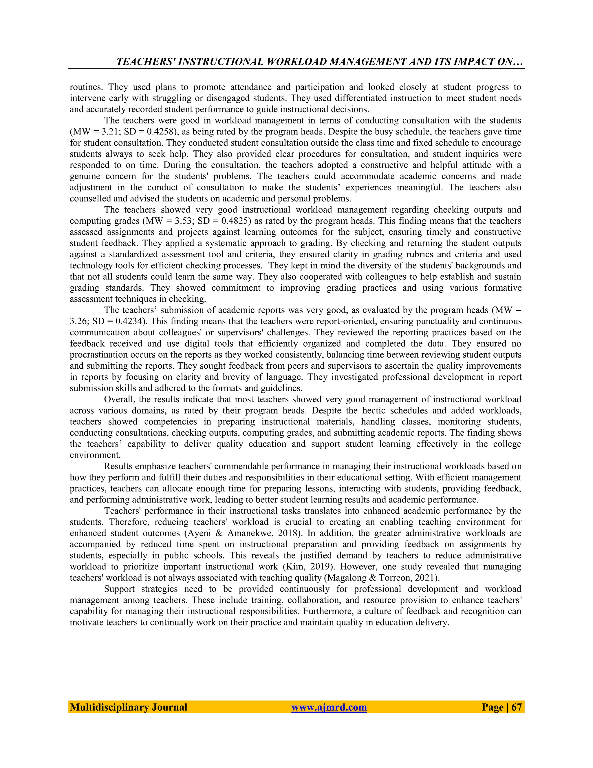 TEACHERS' INSTRUCTIONAL WORKLOAD MANAGEMENT AND ITS IMPACT ON…
Multidisciplinary Journal www.ajmrd.com Page | 67
routines. They used plans to promote attendance and participation and looked closely at student progress to
intervene early with struggling or disengaged students. They used differentiated instruction to meet student needs
and accurately recorded student performance to guide instructional decisions.
The teachers were good in workload management in terms of conducting consultation with the students
(MW = 3.21; SD = 0.4258), as being rated by the program heads. Despite the busy schedule, the teachers gave time
for student consultation. They conducted student consultation outside the class time and fixed schedule to encourage
students always to seek help. They also provided clear procedures for consultation, and student inquiries were
responded to on time. During the consultation, the teachers adopted a constructive and helpful attitude with a
genuine concern for the students' problems. The teachers could accommodate academic concerns and made
adjustment in the conduct of consultation to make the students’ experiences meaningful. The teachers also
counselled and advised the students on academic and personal problems.
The teachers showed very good instructional workload management regarding checking outputs and
computing grades (MW = 3.53; SD = 0.4825) as rated by the program heads. This finding means that the teachers
assessed assignments and projects against learning outcomes for the subject, ensuring timely and constructive
student feedback. They applied a systematic approach to grading. By checking and returning the student outputs
against a standardized assessment tool and criteria, they ensured clarity in grading rubrics and criteria and used
technology tools for efficient checking processes. They kept in mind the diversity of the students' backgrounds and
that not all students could learn the same way. They also cooperated with colleagues to help establish and sustain
grading standards. They showed commitment to improving grading practices and using various formative
assessment techniques in checking.
The teachers’ submission of academic reports was very good, as evaluated by the program heads (MW =
3.26; SD = 0.4234). This finding means that the teachers were report-oriented, ensuring punctuality and continuous
communication about colleagues' or supervisors' challenges. They reviewed the reporting practices based on the
feedback received and use digital tools that efficiently organized and completed the data. They ensured no
procrastination occurs on the reports as they worked consistently, balancing time between reviewing student outputs
and submitting the reports. They sought feedback from peers and supervisors to ascertain the quality improvements
in reports by focusing on clarity and brevity of language. They investigated professional development in report
submission skills and adhered to the formats and guidelines.
Overall, the results indicate that most teachers showed very good management of instructional workload
across various domains, as rated by their program heads. Despite the hectic schedules and added workloads,
teachers showed competencies in preparing instructional materials, handling classes, monitoring students,
conducting consultations, checking outputs, computing grades, and submitting academic reports. The finding shows
the teachers’ capability to deliver quality education and support student learning effectively in the college
environment.
Results emphasize teachers' commendable performance in managing their instructional workloads based on
how they perform and fulfill their duties and responsibilities in their educational setting. With efficient management
practices, teachers can allocate enough time for preparing lessons, interacting with students, providing feedback,
and performing administrative work, leading to better student learning results and academic performance.
Teachers' performance in their instructional tasks translates into enhanced academic performance by the
students. Therefore, reducing teachers' workload is crucial to creating an enabling teaching environment for
enhanced student outcomes (Ayeni & Amanekwe, 2018). In addition, the greater administrative workloads are
accompanied by reduced time spent on instructional preparation and providing feedback on assignments by
students, especially in public schools. This reveals the justified demand by teachers to reduce administrative
workload to prioritize important instructional work (Kim, 2019). However, one study revealed that managing
teachers' workload is not always associated with teaching quality (Magalong & Torreon, 2021).
Support strategies need to be provided continuously for professional development and workload
management among teachers. These include training, collaboration, and resource provision to enhance teachers'
capability for managing their instructional responsibilities. Furthermore, a culture of feedback and recognition can
motivate teachers to continually work on their practice and maintain quality in education delivery.
 