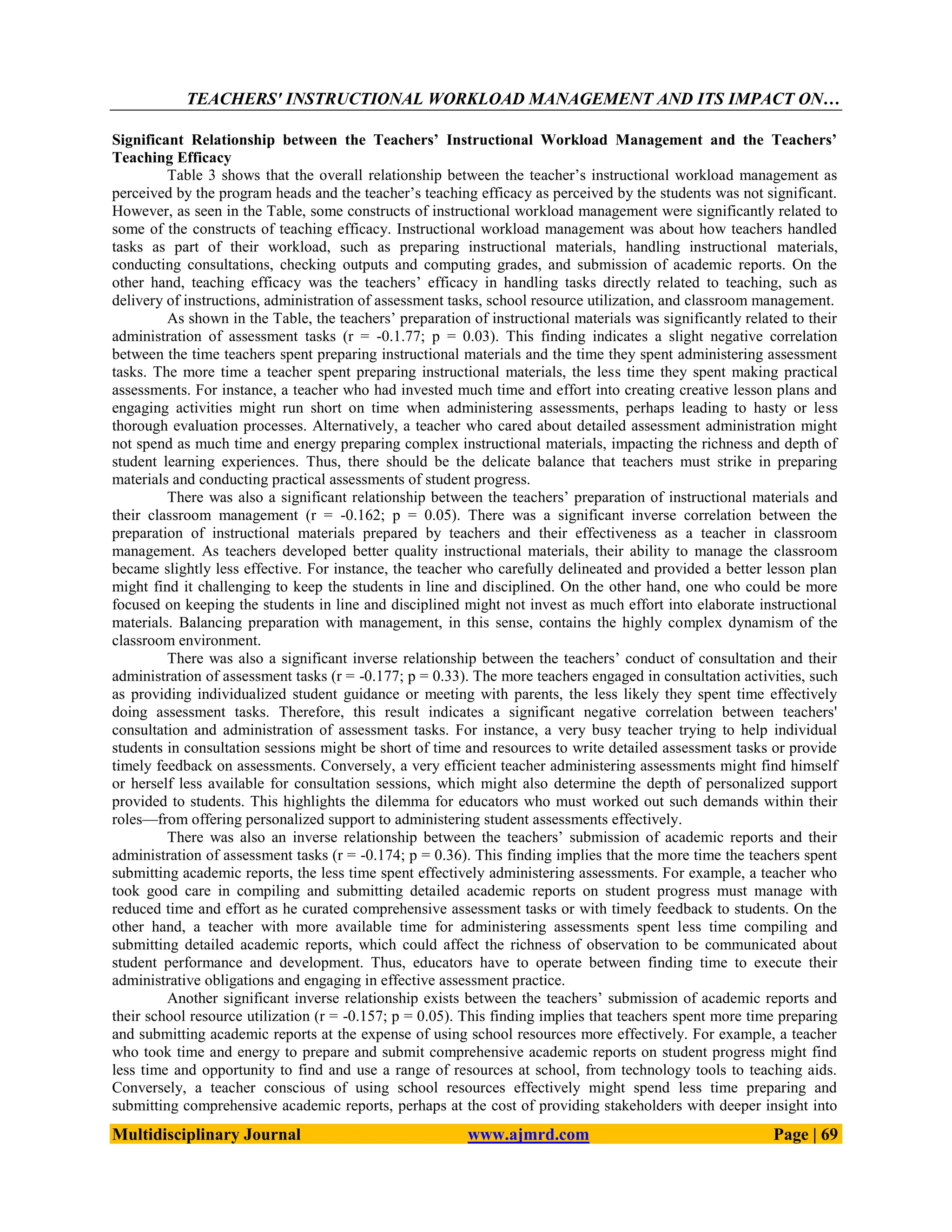 TEACHERS' INSTRUCTIONAL WORKLOAD MANAGEMENT AND ITS IMPACT ON…
Multidisciplinary Journal www.ajmrd.com Page | 69
Significant Relationship between the Teachers’ Instructional Workload Management and the Teachers’
Teaching Efficacy
Table 3 shows that the overall relationship between the teacher’s instructional workload management as
perceived by the program heads and the teacher’s teaching efficacy as perceived by the students was not significant.
However, as seen in the Table, some constructs of instructional workload management were significantly related to
some of the constructs of teaching efficacy. Instructional workload management was about how teachers handled
tasks as part of their workload, such as preparing instructional materials, handling instructional materials,
conducting consultations, checking outputs and computing grades, and submission of academic reports. On the
other hand, teaching efficacy was the teachers’ efficacy in handling tasks directly related to teaching, such as
delivery of instructions, administration of assessment tasks, school resource utilization, and classroom management.
As shown in the Table, the teachers’ preparation of instructional materials was significantly related to their
administration of assessment tasks (r = -0.1.77; p = 0.03). This finding indicates a slight negative correlation
between the time teachers spent preparing instructional materials and the time they spent administering assessment
tasks. The more time a teacher spent preparing instructional materials, the less time they spent making practical
assessments. For instance, a teacher who had invested much time and effort into creating creative lesson plans and
engaging activities might run short on time when administering assessments, perhaps leading to hasty or less
thorough evaluation processes. Alternatively, a teacher who cared about detailed assessment administration might
not spend as much time and energy preparing complex instructional materials, impacting the richness and depth of
student learning experiences. Thus, there should be the delicate balance that teachers must strike in preparing
materials and conducting practical assessments of student progress.
There was also a significant relationship between the teachers’ preparation of instructional materials and
their classroom management (r = -0.162; p = 0.05). There was a significant inverse correlation between the
preparation of instructional materials prepared by teachers and their effectiveness as a teacher in classroom
management. As teachers developed better quality instructional materials, their ability to manage the classroom
became slightly less effective. For instance, the teacher who carefully delineated and provided a better lesson plan
might find it challenging to keep the students in line and disciplined. On the other hand, one who could be more
focused on keeping the students in line and disciplined might not invest as much effort into elaborate instructional
materials. Balancing preparation with management, in this sense, contains the highly complex dynamism of the
classroom environment.
There was also a significant inverse relationship between the teachers’ conduct of consultation and their
administration of assessment tasks (r = -0.177; p = 0.33). The more teachers engaged in consultation activities, such
as providing individualized student guidance or meeting with parents, the less likely they spent time effectively
doing assessment tasks. Therefore, this result indicates a significant negative correlation between teachers'
consultation and administration of assessment tasks. For instance, a very busy teacher trying to help individual
students in consultation sessions might be short of time and resources to write detailed assessment tasks or provide
timely feedback on assessments. Conversely, a very efficient teacher administering assessments might find himself
or herself less available for consultation sessions, which might also determine the depth of personalized support
provided to students. This highlights the dilemma for educators who must worked out such demands within their
roles—from offering personalized support to administering student assessments effectively.
There was also an inverse relationship between the teachers’ submission of academic reports and their
administration of assessment tasks (r = -0.174; p = 0.36). This finding implies that the more time the teachers spent
submitting academic reports, the less time spent effectively administering assessments. For example, a teacher who
took good care in compiling and submitting detailed academic reports on student progress must manage with
reduced time and effort as he curated comprehensive assessment tasks or with timely feedback to students. On the
other hand, a teacher with more available time for administering assessments spent less time compiling and
submitting detailed academic reports, which could affect the richness of observation to be communicated about
student performance and development. Thus, educators have to operate between finding time to execute their
administrative obligations and engaging in effective assessment practice.
Another significant inverse relationship exists between the teachers’ submission of academic reports and
their school resource utilization (r = -0.157; p = 0.05). This finding implies that teachers spent more time preparing
and submitting academic reports at the expense of using school resources more effectively. For example, a teacher
who took time and energy to prepare and submit comprehensive academic reports on student progress might find
less time and opportunity to find and use a range of resources at school, from technology tools to teaching aids.
Conversely, a teacher conscious of using school resources effectively might spend less time preparing and
submitting comprehensive academic reports, perhaps at the cost of providing stakeholders with deeper insight into
 